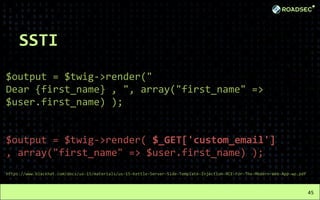 SSTI
$output = $twig->render("
Dear {first_name} , ", array("first_name" =>
$user.first_name) );
$output = $twig->render( $_GET['custom_email']
, array("first_name" => $user.first_name) );
https://www.blackhat.com/docs/us-15/materials/us-15-Kettle-Server-Side-Template-Injection-RCE-For-The-Modern-Web-App-wp.pdf
45
 