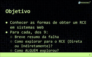 Objetivo
● Conhecer as formas de obter um RCE
em sistemas Web
● Para cada, dos 9:
○ Breve resumo da falha
○ Como explorar para o RCE (Direta
ou Indiretamente)?
○ Como ALGUÉM explorou?
8
 