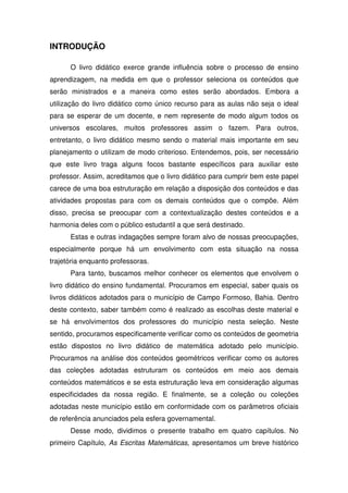 INTRODUÇÃO

      O livro didático exerce grande influência sobre o processo de ensino
aprendizagem, na medida em que o professor seleciona os conteúdos que
serão ministrados e a maneira como estes serão abordados. Embora a
utilização do livro didático como único recurso para as aulas não seja o ideal
para se esperar de um docente, e nem represente de modo algum todos os
universos escolares, muitos professores assim o fazem. Para outros,
entretanto, o livro didático mesmo sendo o material mais importante em seu
planejamento o utilizam de modo criterioso. Entendemos, pois, ser necessário
que este livro traga alguns focos bastante específicos para auxiliar este
professor. Assim, acreditamos que o livro didático para cumprir bem este papel
carece de uma boa estruturação em relação a disposição dos conteúdos e das
atividades propostas para com os demais conteúdos que o compõe. Além
disso, precisa se preocupar com a contextualização destes conteúdos e a
harmonia deles com o público estudantil a que será destinado.
      Estas e outras indagações sempre foram alvo de nossas preocupações,
especialmente porque há um envolvimento com esta situação na nossa
trajetória enquanto professoras.
      Para tanto, buscamos melhor conhecer os elementos que envolvem o
livro didático do ensino fundamental. Procuramos em especial, saber quais os
livros didáticos adotados para o município de Campo Formoso, Bahia. Dentro
deste contexto, saber também como é realizado as escolhas deste material e
se há envolvimentos dos professores do município nesta seleção. Neste
sentido, procuramos especificamente verificar como os conteúdos de geometria
estão dispostos no livro didático de matemática adotado pelo município.
Procuramos na análise dos conteúdos geométricos verificar como os autores
das coleções adotadas estruturam os conteúdos em meio aos demais
conteúdos matemáticos e se esta estruturação leva em consideração algumas
especificidades da nossa região. E finalmente, se a coleção ou coleções
adotadas neste município estão em conformidade com os parâmetros oficiais
de referência anunciados pela esfera governamental.
      Desse modo, dividimos o presente trabalho em quatro capítulos. No
primeiro Capítulo, As Escritas Matemáticas, apresentamos um breve histórico
 