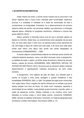 1 AS ESCRITAS MATEMÁTICAS


      Antes mesmo de existir a escrita outras maneira de se comunicar e de
deixar registros para o futuro eram utilizadas pela humanidade: desenhos,
pinturas e a oralidade. A oralidade foi à base da transmissão de todo o
conhecimento na Antiguidade. Entretanto, foi o desenvolvimento do primeiro
sistema prático de escrita, nas primeiras cidades, que alavancou a civilização
daquela época, refletindo no progresso econômico, intelectual e cultural dos
povos (DAHYA, 2010).
      Nasce, portanto a chamada cultura oral em que o principal registro se
baseia na memória. Nesta fase, os ensinamentos eram passados de pai para
filho, do mais velho para o mais novo, do patriarca para outros elementos do
clã, até chegar à figura do mestre que tudo sabe, e do aluno que nada sabe,
sendo este último uma tábua rasa aonde vão sendo despejados os
ensinamentos (COMUNIDADES..., 1995).
      A escrita adquiriu características próprias em diversos povos através de
materiais bastante escassos, caros e de difícil manuseio como o pergaminho,
os tabletes de argila, o papiro, as folhas secas de palmeira, fósseis de animais,
bambu, cascas de árvores (SCHUBRING, 2003; BIBIOTECA VIRTUAL DO
ESTADO DE SÃO PAULO; 2010). Os povos que se utilizaram destes materiais
desenvolveram e aperfeiçoaram materiais tornando-os, de certo modo,
duráveis.
      O pergaminho, uma espécie de pele de cabra, era utilizado para a
escrita na Europa e tinha como vantagem a grande resistência e boa
durabilidade (FERREIRA, 2001, p. 528). Os tabletes de argila eram construídos
com argila fresca. Para o registro da escrita utilizava-se um estilete cuja ponta
estava talhada num bico de flauta. Os sinais eram impressos, apoiando a
extremidade do seu estilete, numa posição quase horizontal, crivando, assim, a
argila de pequenos cunhos. Destes materiais e da maneira como eram
deixados os cunhos surgiu o nome desta escrita: cuneiforme (CANDIDO,
2008). Quando os tabletes endureciam, forneciam um material apropriado para
armazenar e coletar informações. Para Grecco (2005, p. 17):
 