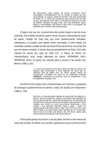 Os documentos mais antigos da escrita cuneiforme foram
                     encontrados na Mesopotâmia, em um templo na cidade de Uruk
                     (atual Warqa, no Iraque), capital da Suméria, com data aproximada
                     de 3200 a.C. O nome que caracteriza essa escrita vem do latim
                     cuneus, que significa canto. Ela é o resultado da incisão de um tipo
                     de estilete, impressa na argila mole, com três dimensões: altura,
                     largura e profundidade. Sua leitura é feita como no português: da
                     esquerda para a direita e de cima para baixo.


      O papiro, por sua vez, é proveniente dos caules longos e rijos de ervas
ciperáceo. Ele é obtido utilizando a parte interna, branca e esponjosas do caule
do papiro, cortado em finas tiras que eram posteriormente molhadas,
sobrepostas e cruzadas, para depois serem prensadas. A folha obtida era
martelada, alisada e colada ao lado de outras folhas para formar uma longa fita
que era depois enrolada. A escrita dava-se paralelamente às fibras. Com este
material foi escrito por volta de 1600 a.C., o Papiro de Rhind, um
importantíssimo texto antigo destinado ao ensino (FERREIRA, 2001;
WIKIPÉDIA, 2010). O papiro era utilizado para a escrita e de acordo com
Martins (1996, p. 62):

                     [...] o texto era escrito em colunas e cada uma delas se colava, em
                     seguida, pela extremidade à folha seguinte, de forma que se
                     obtinham fitas de papiro com, às vezes, dezoito metros de
                     comprimento. Enrolados em torno de um bastonete chamado
                     umbilicus, constituíam os primeiros rolos de pergaminho e por
                     conseqüência, do próprio livro.


      Na China livros antigos eram confeccionados com conchas e carapaças
de tartaruga e posteriormente em bambu e seda. De acordo com Katzenstein
(1986, p. 159):

                     Na China, um dos principais matérias de escrita além da seda era o
                     bambu, que era cortado em cilindros, que depois eram partidos em
                     tiras de pouco mais de 1 centímetro de largura por 20 centímetro de
                     comprimento. Estas tiras deviam ser serradas e sua superfície interna
                     raspada, pois contêm um suco que provoca deterioração e atrai
                     insetos – uma operação chamada “matar o verde” – sendo em
                     seguida postas para secar sobre o fogo. Para formar um livro, elas
                     eram furadas e as várias peças eram reunidas por um fio de seda.
                     Houve livros de bambu que pesava até 120 libras usadas para
                     documentos da corte até por volta do ano 250 a C.


      Entre outros povos era comum o uso da pedra, do barro e até mesmo da
casca das árvores. Os Maias, por exemplo, guardavam os seus conhecimentos
 