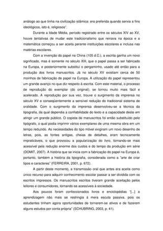 análogo ao que tinha na civilização islâmica: era preferida quando servia a fins
ideológicos, isto é, religiosos”.
       Durante a Idade Média, período registrado entre os séculos XIV ao XV,
houve tentativas de mudar este tradicionalismo que reinava na época e a
matemática começou a ser aceita perante instituições escolares e inclusa nas
matérias escolares.
       Com a invenção do papel na China (105 d.C.), a escrita ganha um novo
significado, mas é somente no século XIII, que o papel passa a ser fabricado
na Europa, e posteriormente substitui o pergaminho, usado até então para a
produção dos livros manuscritos. Já no século XV existiam cerca de 50
moinhos de fabricação de papel na Europa. A utilização do papel representou
um grande avanço no que diz respeito à escrita. Com este material, o processo
de reprodução do exemplar (do original), se tornou muito mais fácil e
acelerado. A reprodução por sua vez, trouxe o surgimento da imprensa no
século XV e conseqüentemente a sensível redução do tradicional sistema de
oralidade. Com o surgimento da imprensa desenvolveu-se a técnica da
tipografia, da qual dependia a confiabilidade do texto e a capacidade deste em
atingir um grande público. O copista de manuscritos foi então substituído pelo
tipógrafo, o qual podia imprimir vários exemplares de uma mesma obra em um
tempo reduzido. As necessidades do tipo móvel exigiram um novo desenho de
letras, pois, as fontes antigas, cheias de detalhes, eram tecnicamente
impraticáveis, o que provocou a popularização do livro, tornando-se mais
acessível pela redução enorme dos custos e do tempo da produção em série
(DOMIT, 2007). A história que se inicia com a fabricação do papel na Europa é,
portanto, também a história da tipografia, considerada como a ”arte de criar
tipos e caracteres” (FERREIRA, 2001, p. 672).
       A partir deste momento, a transmissão oral que antes era aceita como
único recurso para adquirir conhecimento escolar passar a ser dividida com os
escritos impressos. Os manuscritos escritos tiveram grande aceitação pelos
leitores e consumidores, tornando-se acessíveis à sociedade.
       Aos poucos foram confeccionados livros e enciclopédias “[...] a
aprendizagem não mais se restringia à mera escuta passiva, pois os
estudantes tinham agora oportunidades de tornarem-se ativos e de fazerem
alguns estudos por conta própria” (SCHUBRING, 2003, p. 41).
 