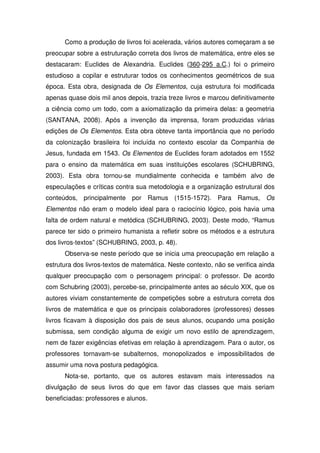 Como a produção de livros foi acelerada, vários autores começaram a se
preocupar sobre a estruturação correta dos livros de matemática, entre eles se
destacaram: Euclides de Alexandria. Euclides (360-295 a.C.) foi o primeiro
estudioso a copilar e estruturar todos os conhecimentos geométricos de sua
época. Esta obra, designada de Os Elementos, cuja estrutura foi modificada
apenas quase dois mil anos depois, trazia treze livros e marcou definitivamente
a ciência como um todo, com a axiomatização da primeira delas: a geometria
(SANTANA, 2008). Após a invenção da imprensa, foram produzidas várias
edições de Os Elementos. Esta obra obteve tanta importância que no período
da colonização brasileira foi incluída no contexto escolar da Companhia de
Jesus, fundada em 1543. Os Elementos de Euclides foram adotados em 1552
para o ensino da matemática em suas instituições escolares (SCHUBRING,
2003). Esta obra tornou-se mundialmente conhecida e também alvo de
especulações e críticas contra sua metodologia e a organização estrutural dos
conteúdos, principalmente por Ramus (1515-1572). Para Ramus, Os
Elementos não eram o modelo ideal para o raciocínio lógico, pois havia uma
falta de ordem natural e metódica (SCHUBRING, 2003). Deste modo, “Ramus
parece ter sido o primeiro humanista a refletir sobre os métodos e a estrutura
dos livros-textos” (SCHUBRING, 2003, p. 48).
      Observa-se neste período que se inicia uma preocupação em relação a
estrutura dos livros-textos de matemática. Neste contexto, não se verifica ainda
qualquer preocupação com o personagem principal: o professor. De acordo
com Schubring (2003), percebe-se, principalmente antes ao século XIX, que os
autores viviam constantemente de competições sobre a estrutura correta dos
livros de matemática e que os principais colaboradores (professores) desses
livros ficavam à disposição dos pais de seus alunos, ocupando uma posição
submissa, sem condição alguma de exigir um novo estilo de aprendizagem,
nem de fazer exigências efetivas em relação à aprendizagem. Para o autor, os
professores tornavam-se subalternos, monopolizados e impossibilitados de
assumir uma nova postura pedagógica.
      Nota-se, portanto, que os autores estavam mais interessados na
divulgação de seus livros do que em favor das classes que mais seriam
beneficiadas: professores e alunos.
 