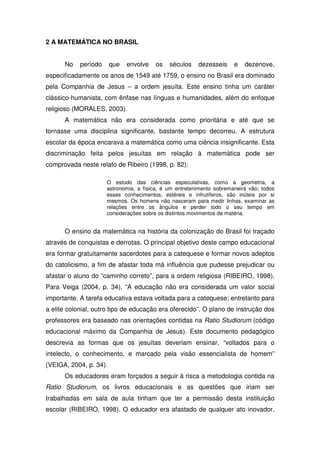 2 A MATEMÁTICA NO BRASIL


      No    período     que   envolve   os    séculos    dezesseis     e   dezenove,
especificadamente os anos de 1549 até 1759, o ensino no Brasil era dominado
pela Companhia de Jesus – a ordem jesuíta. Este ensino tinha um caráter
clássico-humanista, com ênfase nas línguas e humanidades, além do enfoque
religioso (MORALES, 2003).
      A matemática não era considerada como prioritária e até que se
tornasse uma disciplina significante, bastante tempo decorreu. A estrutura
escolar da época encarava a matemática como uma ciência insignificante. Esta
discriminação feita pelos jesuítas em relação à matemática pode ser
comprovada neste relato de Ribeiro (1998, p. 82):

                      O estudo das ciências especulativas, como a geometria, a
                      astronomia, a física, é um entretenimento sobremaneira vão; todos
                      esses conhecimentos, estéreis e infrutíferos, são inúteis por si
                      mesmos. Os homens não nasceram para medir linhas, examinar as
                      relações entre os ângulos e perder todo o seu tempo em
                      considerações sobre os distintos movimentos da matéria.


      O ensino da matemática na história da colonização do Brasil foi traçado
através de conquistas e derrotas. O principal objetivo deste campo educacional
era formar gratuitamente sacerdotes para a catequese e formar novos adeptos
do catolicismo, a fim de afastar toda má influência que pudesse prejudicar ou
afastar o aluno do “caminho correto”, para a ordem religiosa (RIBEIRO, 1998).
Para Veiga (2004, p. 34), “A educação não era considerada um valor social
importante. A tarefa educativa estava voltada para a catequese; entretanto para
a elite colonial, outro tipo de educação era oferecido”. O plano de instrução dos
professores era baseado nas orientações contidas na Ratio Studiorum (código
educacional máximo da Companhia de Jesus). Este documento pedagógico
descrevia as formas que os jesuítas deveriam ensinar, “voltados para o
intelecto, o conhecimento, e marcado pela visão essencialista de homem”
(VEIGA, 2004, p. 34).
      Os educadores eram forçados a seguir à risca a metodologia contida na
Ratio Studiorum, os livros educacionais e as questões que iriam ser
trabalhadas em sala de aula tinham que ter a permissão desta instituição
escolar (RIBEIRO, 1998). O educador era afastado de qualquer ato inovador,
 