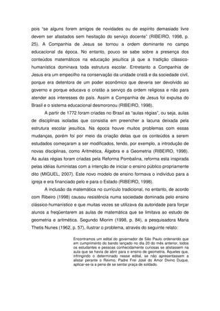 pois “se alguns forem amigos de novidades ou de espírito demasiado livre
devem ser afastados sem hesitação do serviço docente” (RIBEIRO, 1998, p.
25). A Companhia de Jesus se tornou a ordem dominante no campo
educacional da época. No entanto, pouco se sabe sobre a presença dos
conteúdos matemáticos na educação jesuítica já que a tradição clássico-
humanística dominava toda estrutura escolar. Entretanto a Companhia de
Jesus era um empecilho na conservação da unidade cristã e da sociedade civil,
porque era detentora de um poder econômico que deveria ser devolvido ao
governo e porque educava o cristão a serviço da ordem religiosa e não para
atender aos interesses do país. Assim a Companhia de Jesus foi expulsa do
Brasil e o sistema educacional desmoronou (RIBEIRO, 1998).
      A partir de 1772 foram criadas no Brasil as “aulas régias”, ou seja, aulas
de disciplinas isoladas que consistia em preencher a lacuna deixada pela
estrutura escolar jesuítica. Na época houve muitos problemas com essas
mudanças, porém foi por meio da criação delas que os conteúdos a serem
estudados começaram a ser modificados, tendo, por exemplo, a introdução de
novas disciplinas, como Aritmética, Álgebra e a Geometria (RIBEIRO, 1998).
As aulas régias foram criadas pela Reforma Pombalina, reforma esta inspirada
pelas idéias iluministas com a intenção de iniciar o ensino público propriamente
dito (MIGUEL, 2007). Este novo modelo de ensino formava o indivíduo para a
igreja e era financiado pelo e para o Estado (RIBEIRO, 1998).
      A inclusão da matemática no currículo tradicional, no entanto, de acordo
com Ribeiro (1998) causou resistência numa sociedade dominada pelo ensino
clássico-humanístico e que muitas vezes se utilizava da autoridade para forçar
alunos a freqüentarem as aulas de matemática que se limitava ao estudo de
geometria e aritmética. Segundo Miorim (1998, p. 84), a pesquisadora Maria
Thetis Nunes (1962, p. 57), ilustrar o problema, através do seguinte relato:

                     Encontramos um edital do governador de São Paulo ordenando que
                     em cumprimento do bando lançado no dia 20 do mês anterior, todos
                     os estudantes e pessoas conhecidamente curiosas se alistassem na
                     aula que se havia de abrir para o ensino de geometria. Àqueles que,
                     infringindo o determinado nesse edital, se não apresentassem a
                     alistar perante o Revmo. Padre Frei José do Amor Divino Duque,
                     aplicar-se-ia a pena de se sentar praça de soldado.
 