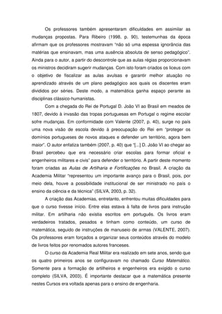 Os professores também apresentaram dificuldades em assimilar as
mudanças propostas. Para Ribeiro (1998, p. 90), testemunhas da época
afirmam que os professores mostravam “não só uma espessa ignorância das
matérias que ensinavam, mas uma ausência absoluta de senso pedagógico”.
Ainda para o autor, a partir do descontrole que as aulas régias proporcionavam
os ministros decidiram sugerir mudanças. Com isto foram criados os liceus com
o objetivo de fiscalizar as aulas avulsas e garantir melhor atuação no
aprendizado através de um plano pedagógico aos quais os discentes eram
divididos por séries. Deste modo, a matemática ganha espaço perante as
disciplinas clássico-humanistas.
      Com a chegada do Rei de Portugal D. João VI ao Brasil em meados de
1807, devido à invasão das tropas portuguesas em Portugal o regime escolar
sofre mudanças. Em conformidade com Valente (2007, p. 40), surge no país
uma nova visão de escola devido à preocupação do Rei em “proteger os
domínios portugueses de novos ataques e defender um território, agora bem
maior”. O autor enfatiza também (2007, p. 40) que “[...] D. João VI ao chegar ao
Brasil percebeu que era necessário criar escolas para formar oficial e
engenheiros militares e civis” para defender o território. A partir deste momento
foram criadas as Aulas de Artilharia e Fortificações no Brasil. A criação da
Academia Militar “representou um importante avanço para o Brasil, pois, por
meio dela, houve a possibilidade institucional de ser ministrado no país o
ensino da ciência e da técnica” (SILVA, 2003, p. 32).
      A criação das Academias, entretanto, enfrentou muitas dificuldades para
que o curso tivesse início. Entre elas estava à falta de livros para instrução
militar. Em artilharia não existia escritos em português. Os livros eram
verdadeiros tratados, pesados e tinham como conteúdo, um curso de
matemática, seguido de instruções de manuseio de armas (VALENTE, 2007).
Os professores eram forçados a organizar seus conteúdos através do modelo
de livros feitos por renomados autores franceses.
      O curso da Academia Real Militar era realizado em sete anos, sendo que
os quatro primeiros anos se configuravam no chamado Curso Matemático.
Somente para a formação de artilheiros e engenheiros era exigido o curso
completo (SILVA, 2003). É importante destacar que a matemática presente
nestes Cursos era voltada apenas para o ensino de engenharia.
 