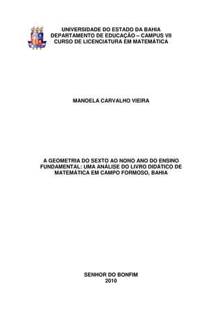 UNIVERSIDADE DO ESTADO DA BAHIA
   DEPARTAMENTO DE EDUCAÇÃO – CAMPUS VII
    CURSO DE LICENCIATURA EM MATEMÁTICA




          MANOELA CARVALHO VIEIRA




 A GEOMETRIA DO SEXTO AO NONO ANO DO ENSINO
FUNDAMENTAL: UMA ANÁLISE DO LIVRO DIDÁTICO DE
     MATEMÁTICA EM CAMPO FORMOSO, BAHIA




             SENHOR DO BONFIM
                   2010
 