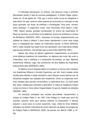 A instituição educacional, no entanto, não demorou muito a enfrentar
dificuldades devido à falta de recursos pedagógicos. A Ordem Régia, porém,
institui em 19 de agosto de 1738, que o ensino militar tornar-se obrigatório a
todo oficial. Ou seja, nenhum militar poderia ser promovido ou nomeado se não
fosse aprovado nas Aulas de Artilharia e Fortificações. Para tanto, nomeou
como professor, o engenheiro militar José Fernandes Pinto Alpoim (1738-
1765). Alpoim prestou grandes contribuições no ensino da matemática no
Brasil ao escreveu os primeiros livros didáticos: Exame de Artilheiros e Exame
de Bombeiros (VALENTE, 2007), impressos na Europa, respectivamente nas
cidades de Lisboa e Madrid, e seus textos representam a fonte mais antiga
para a investigação das origens da matemática escolar no Brasil (BASTOS,
2001). Cabe ressaltar que estes livros não abordavam uma matemática voltada
apenas para artilharia, mas também para a área militar (BASTOS, 2001).
       Apesar das obras de Alpoim registrarem inegavelmente os primeiros
livros didáticos brasileiros de matemática, os objetivos dos livros não eram a
matemática, mas a artilharia e o lançamento de bombas, ou seja, objetivos
estritamente militares. Logo, não constituíram de obra didática de matemática
propriamente ditas (MORALES, 2003).
       O objetivo comum daquela época era preparar os alunos para ingressar
nas Academias Militares e Escolas Superiores, por isto, foram criadas várias
escolas para atender a classe estudantil e para oferecer cursos apenas com as
disciplinas exigidas nas seleções das Academias. Como as exigências eram
mais voltadas para estudos humanísticos, à matemática ficou, na maior parte
das vezes, voltada para aritmética e geometria. O índice de freqüência nesses
cursos era baixo e havia sérias irregularidades no que diz respeito às seleções
(MIORIM, 1998).
       As precárias condições das escolas secundárias impulsionaram a
criação do Colégio Pedro II, em 1837. Este Colégio foi criado para servir de
exemplo nacional, tanto para escolas públicas ou particulares, e deveria
preparar o aluno para os cursos superiores. Logo, todos os livros didáticos
utilizados nos demais instituições de ensino deveriam se basear nos programas
do Colégio Pedro II (MORALES, 2003). De acordo com Miorim (1998, p. 87-
89),
 