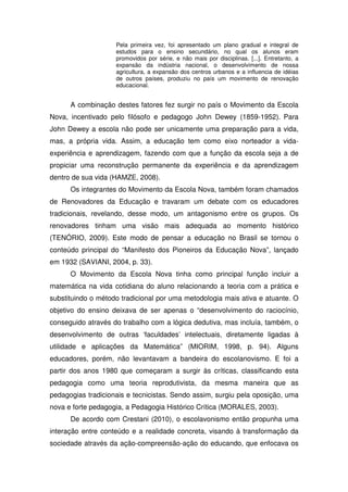 Pela primeira vez, foi apresentado um plano gradual e integral de
                    estudos para o ensino secundário, no qual os alunos eram
                    promovidos por série, e não mais por disciplinas. [...]. Entretanto, a
                    expansão da indústria nacional, o desenvolvimento de nossa
                    agricultura, a expansão dos centros urbanos e a influencia de idéias
                    de outros países, produziu no país um movimento de renovação
                    educacional.


      A combinação destes fatores fez surgir no país o Movimento da Escola
Nova, incentivado pelo filósofo e pedagogo John Dewey (1859-1952). Para
John Dewey a escola não pode ser unicamente uma preparação para a vida,
mas, a própria vida. Assim, a educação tem como eixo norteador a vida-
experiência e aprendizagem, fazendo com que a função da escola seja a de
propiciar uma reconstrução permanente da experiência e da aprendizagem
dentro de sua vida (HAMZE, 2008).
      Os integrantes do Movimento da Escola Nova, também foram chamados
de Renovadores da Educação e travaram um debate com os educadores
tradicionais, revelando, desse modo, um antagonismo entre os grupos. Os
renovadores tinham uma visão mais adequada ao momento histórico
(TENÓRIO, 2009). Este modo de pensar a educação no Brasil se tornou o
conteúdo principal do “Manifesto dos Pioneiros da Educação Nova”, lançado
em 1932 (SAVIANI, 2004, p. 33).
      O Movimento da Escola Nova tinha como principal função incluir a
matemática na vida cotidiana do aluno relacionando a teoria com a prática e
substituindo o método tradicional por uma metodologia mais ativa e atuante. O
objetivo do ensino deixava de ser apenas o “desenvolvimento do raciocínio,
conseguido através do trabalho com a lógica dedutiva, mas incluía, também, o
desenvolvimento de outras ‘faculdades’ intelectuais, diretamente ligadas à
utilidade e aplicações da Matemática” (MIORIM, 1998, p. 94). Alguns
educadores, porém, não levantavam a bandeira do escolanovismo. E foi a
partir dos anos 1980 que começaram a surgir às críticas, classificando esta
pedagogia como uma teoria reprodutivista, da mesma maneira que as
pedagogias tradicionais e tecnicistas. Sendo assim, surgiu pela oposição, uma
nova e forte pedagogia, a Pedagogia Histórico Crítica (MORALES, 2003).
      De acordo com Crestani (2010), o escolavonismo então propunha uma
interação entre conteúdo e a realidade concreta, visando à transformação da
sociedade através da ação-compreensão-ação do educando, que enfocava os
 