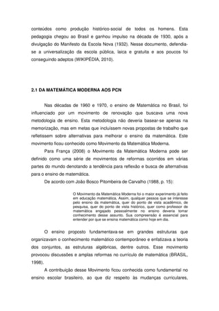 conteúdos como produção histórico-social de todos os homens. Esta
pedagogia chegou ao Brasil e ganhou impulso na década de 1930, após a
divulgação do Manifesto da Escola Nova (1932). Nesse documento, defendia-
se a universalização da escola pública, laica e gratuita e aos poucos foi
conseguindo adeptos (WIKIPÉDIA, 2010).




2.1 DA MATEMÁTICA MODERNA AOS PCN


         Nas décadas de 1960 e 1970, o ensino de Matemática no Brasil, foi
influenciado por um movimento de renovação que buscava uma nova
metodologia de ensino. Esta metodologia não deveria basear-se apenas na
memorização, mas em metas que incluíssem novas propostas de trabalho que
refletissem sobre alternativas para melhorar o ensino da matemática. Este
movimento ficou conhecido como Movimento da Matemática Moderna.
         Para França (2008) o Movimento da Matemática Moderna pode ser
definido como uma série de movimentos de reformas ocorridos em várias
partes do mundo denotando a tendência para reflexão e busca de alternativas
para o ensino de matemática.
         De acordo com João Bosco Pitombeira de Carvalho (1988, p. 15):

                      O Movimento da Matemática Moderna foi o maior experimento já feito
                      em educação matemática. Assim, qualquer pessoa que se interesse
                      pelo ensino da matemática, quer do ponto de vista acadêmico, de
                      pesquisa, quer do ponto de vista histórico, quer como professor de
                      matemática engajado pessoalmente no ensino deveria tomar
                      conhecimento desse assunto. Sua compreensão é essencial para
                      entender por que se ensina matemática como hoje em dia.


         O ensino proposto fundamentava-se em grandes estruturas que
organizavam o conhecimento matemático contemporâneo e enfatizava a teoria
dos conjuntos, as estruturas algébricas, dentre outros. Esse movimento
provocou discussões e amplas reformas no currículo de matemática (BRASIL,
1998).
         A contribuição desse Movimento ficou conhecida como fundamental no
ensino escolar brasileiro, ao que diz respeito às mudanças curriculares,
 
