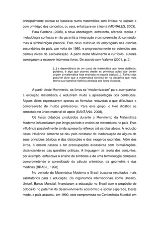 principalmente porque se baseava numa matemática sem ênfase no cálculo e
com privilégio dos conceitos, ou seja, enfatizava-se a teoria (MORALES, 2003).
      Para Santana (2008), a nova abordagem, entretanto, oferecia teorias e
metodologia confusas e não garantia a integração e compreensão do conteúdo,
mas a simbolização precoce. Este novo currículo foi empregado nas escolas
secundárias do país, por volta de 1960, e progressivamente se estendeu aos
demais níveis de escolarização. A partir deste Movimento e currículo, autores
começaram a escrever inúmeros livros. De acordo com Valente (2001, p. 2):

                     [...] a dependência de um curso de matemática aos livros didáticos,
                     portanto, é algo que ocorreu desde as primeiras aulas que deram
                     origem à matemática hoje ensinada na escola básica [...]. Talvez seja
                     possível dizer que a matemática constitui-se na disciplina que mais
                     tenha sua trajetória histórica atrelada aos livros didáticos.


      A partir deste Movimento, os livros se “modernizaram” para acompanhar
a evolução matemática e reduziram muito a apresentação dos conteúdos.
Alguns deles expressavam apenas as fórmulas reduzidas o que dificultava a
compreensão de muitos professores. Para este grupo, o livro didático se
constituía no único material de apoio (SANTANA, 2008).
      Os livros didáticos produzidos durante o Movimento da Matemática
Moderna influenciaram por longo período o ensino de matemática no país. Esta
influência possivelmente ainda apresenta reflexos até os dias atuais. A redução
desta influência somente se deu pelo constatar de inadequação de alguns de
seus princípios básicos e das distorções e dos exageros ocorridos. Além dos
livros, o ensino passou a ter preocupações excessivas com formalizações,
distanciando-se das questões práticas. A linguagem da teoria dos conjuntos,
por exemplo, enfatizava o ensino de símbolos e de uma terminologia complexa
comprometendo o aprendizado do cálculo aritmético, da geometria e das
medidas (BRASIL, 1998).
      No período da Matemática Moderna o Brasil buscava resultados mais
satisfatórios para a educação. Os organismos internacionais como Unesco,
Unicef, Banco Mundial, financiaram a educação no Brasil com o propósito de
colocá-lo no patamar do desenvolvimento econômico e social esperado. Deste
modo, o país assumiu, em 1990, este compromisso na Conferência Mundial em
 