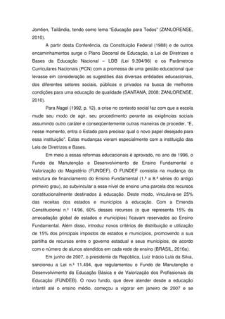 Jomtien, Tailândia, tendo como lema “Educação para Todos” (ZANLORENSE,
2010).
         A partir desta Conferência, da Constituição Federal (1988) e de outros
encaminhamentos surge o Plano Decenal de Educação, a Lei de Diretrizes e
Bases da Educação Nacional – LDB (Lei 9.394/96) e os Parâmetros
Curriculares Nacionais (PCN) com a promessa de uma gestão educacional que
levasse em consideração as sugestões das diversas entidades educacionais,
dos diferentes setores sociais, públicos e privados na busca de melhores
condições para uma educação de qualidade (SANTANA, 2008; ZANLORENSE,
2010).
         Para Nagel (1992, p. 12), a crise no contexto social faz com que a escola
mude seu modo de agir, seu procedimento perante as exigências sociais
assumindo outro caráter e conseqüentemente outras maneiras de proceder. “E,
nesse momento, entra o Estado para precisar qual o novo papel desejado para
essa instituição”. Estas mudanças vieram especialmente com a instituição das
Leis de Diretrizes e Bases.
         Em meio a essas reformas educacionais é aprovado, no ano de 1996, o
Fundo de Manutenção e Desenvolvimento de Ensino Fundamental e
Valorização do Magistério (FUNDEF). O FUNDEF consistia na mudança da
estrutura de financiamento do Ensino Fundamental (1.ª a 8.ª séries do antigo
primeiro grau), ao subvincular a esse nível de ensino uma parcela dos recursos
constitucionalmente destinados à educação. Deste modo, vinculava-se 25%
das receitas dos estados e municípios à educação. Com a Emenda
Constitucional n.º 14/96, 60% desses recursos (o que representa 15% da
arrecadação global de estados e municípios) ficavam reservados ao Ensino
Fundamental. Além disso, introduz novos critérios de distribuição e utilização
de 15% dos principais impostos de estados e municípios, promovendo a sua
partilha de recursos entre o governo estadual e seus municípios, de acordo
com o número de alunos atendidos em cada rede de ensino (BRASIL, 2010a).
         Em junho de 2007, o presidente da República, Luiz Inácio Lula da Silva,
sancionou a Lei n.º 11.494, que regulamentou o Fundo de Manutenção e
Desenvolvimento da Educação Básica e de Valorização dos Profissionais da
Educação (FUNDEB). O novo fundo, que deve atender desde a educação
infantil até o ensino médio, começou a vigorar em janeiro de 2007 e se
 