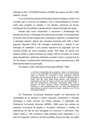 estenderá a 2021. O FUNDEB substitui o FUNDEF que vigorou de 1997 a 2006
(BRASIL, 2010d).
      A Lei de Diretrizes de base da Educação Nacional assegura a todos uma
formação para o exercício da cidadania, com a intencionalidade de fornecer
meios para progredir no trabalho e nos estudos, autonomia da escola,
participação da comunidade na gestão escolar e descentralização das ações.
      Através dela foram introduzidos a autonomia e flexibilização dos
sistemas de ensino, a introdução dos sistemas de avaliação, a municipalização
do ensino, além de abrir espaço para a educação à distância e, principalmente
a educação especial. Apesar das inovações propostas pela LDB, o Brasil
segundo Fagundes (2010) não conseguiu proporcionar o acesso a uma
educação de qualidade a uma parcela expressiva da população que fica
excluída também de outros processos sociais. Além disso, de acordo com
Santana (2008) o próprio processo de criação LDB foi envolvido em críticas
pelas divergências e polêmicas atribuídas ao projeto inicial e o projeto final da
Lei. No entanto, é imprescindível reconhecermos o papel importante que a LDB
desempenha desde sua aprovação.
      Em relação a LDB, o Ministério da Educação (BRASIL, 1996):

                     [...] reforça a necessidade de se propiciar a todos a formação básica
                     comum, o que pressupõe a formulação de um conjunto de diretrizes
                     capaz de nortear os currículos e seus conteúdos mínimos,
                     incumbência que, nos termos do art. 9.º, inciso IV, é remetida para a
                     União. Para dar conta desse amplo objetivo, LDB consolida a
                     organização curricular de modo a conferir uma maior flexibilidade no
                     trato dos componentes curriculares, reafirmando desse modo o
                     princípio da base nacional comum (Parâmetros Curriculares
                     Nacionais), a ser complementada por uma parte diversificada em
                     cada sistema de ensino e escola na prática, repetindo o art. 210 da
                     Constituição Federal.


      Os Parâmetros Curriculares Nacionais surgem em decorrência da
necessidade de se atualizar o ensino, buscando acompanhar a evolução
tecnológica e social ocorrida nas últimas décadas. A elaboração dos
Parâmetros Curriculares Nacionais (BRASIL, 1998) partiu dos estudos de
propostas curriculares de estados e municípios brasileiros e, também de
experiências de sala de aula divulgadas em encontros e seminários. Para
Arelaro (2000, p. 108), entretanto, estas propostas foram elaboradas “[...] a
partir de propostas ‘modernas’ de bem-sucedidas escolas privadas, da região
 