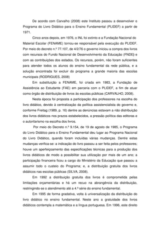 De acordo com Carvalho (2008) este Instituto passou a desenvolver o
Programa do Livro Didático para o Ensino Fundamental (PLIDEF) a partir de
1971.
        Cinco anos depois, em 1976, o INL foi extinto e a Fundação Nacional do
Material Escolar (FENAME) tornou-se responsável pela execução do PLIDEF.
Por meio do decreto n.º 77.107, de 4/2/76 o governo iniciou a compra dos livros
com recursos do Fundo Nacional de Desenvolvimento da Educação (FNDE) e
com as contribuições dos estados. Os recursos, porém, não foram suficientes
para atender todos os alunos do ensino fundamental da rede pública, e a
solução encontrada foi excluir do programa a grande maioria das escolas
municipais (RODRIGUES, 2008)
        Em substituição a FENAME, foi criada em 1983, a Fundação de
Assistência ao Estudante (FAE) em parceria com o PLIDEF, a fim de atuar
como órgão de distribuição de livros às escolas públicas (CARVALHO, 2008).
        Nesta época foi proposta a participação dos professores na escolha do
livro didático, devido à centralização da política assistencialista do governo e,
conforme Freitag (1989, p. 16) dentre as denúncias estavam a não distribuição
dos livros didáticos nos prazos estabelecidos, a pressão política das editoras e
o autoritarismo na escolha dos livros.
        Por meio do Decreto n.º 9.154, de 19 de agosto de 1985, o Programa
do Livro Didático para o Ensino Fundamental deu lugar ao Programa Nacional
do Livro Didático, quando foram incluídas várias mudanças. Dentre estas
mudanças verifica-se: a indicação do livro passou a ser feita pelos professores;
houve um aperfeiçoamento das especificações técnicas para a produção dos
livros didáticos de modo a possibilitar sua utilização por mais de um ano; a
participação financeira ficou a cargo do Ministério da Educação que passou a
assumir todo o custeio do Programa; e, a distribuição gratuita dos livros
didáticos nas escolas públicas (SILVA, 2008).
        Em 1992 a distribuição gratuita dos livros é comprometida pelas
limitações orçamentárias e há um recuo na abrangência da distribuição,
restringindo-se o atendimento até a 4.ª série do ensino fundamental.
        Em 1995 de forma gradativa, volta à universalização da distribuição do
livro didático no ensino fundamental. Neste ano a gratuidade dos livros
didáticos contempla a matemática e a língua portuguesa. Em 1996, este direito
 