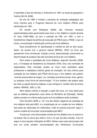 é estendido à área de ciências e, finalmente em 1997, as áreas de geografia e
história (SILVA, 2008).
      No ano de 1996 é iniciado o processo de avaliação pedagógica dos
livros inscritos para o Programa Nacional do Livro Didático (PNLD) para
distribuição em 1997.
      De    acordo      com   Rodrigues    (2008),   das    inúmeras    maneiras
experimentadas pelos governantes para levar o livro didático à escola durante
67 anos (1929-1996), só com a extinção da FAE, em 1997, e com a
transferência integral da política de execução do PNLD para o FNDE, é que se
iniciou uma produção e distribuição contínua de livros didáticos.
      Esse procedimento foi aperfeiçoado e mantêm-se até os dias atuais.
Assim, de acordo com o governo federal (BRASIL, 2007) os livros que
apresentam erros conceituais, indução a erros, desatualização, preconceito ou
discriminação de qualquer tipo são excluídos do Guia do Livro Didático.
      Para avaliar a qualidade dos livros didáticos, segundo Carvalho (2008,
p.4), a Fundação de Assistência ao Estudante (FAE) criou uma comissão de
especialistas. Esta comissão analisa os livros mais solicitados pelos
professores e estabelece critérios gerais de avaliação. Um dos critérios para
avaliação do livro didático pelo PNLD afirma que o livro didático não poderá:
”veicular preconceitos de origem, cor, condição econômico-social, etnia, gênero
ou qualquer outra forma de discriminação”. O livro também não poderá optar
por esta ou aquela doutrina religiosa, o que configura o “caráter laico do ensino
público” (BRASIL, 2007, p. 20).
      Além destes critérios é lançado a cada três anos, um novo edital para
que as editoras apresentem suas obras ao Ministério da Educação. Nestes
editais constam os critérios pelos quais os livros didáticos serão avaliados.
      Para Carvalho (2008, p. 10) “uns dos efeitos negativos da avaliação do
livro didático feita pelo MEC, é a cristalização de um modelo de livro didático.
Isso pode ser observado em matemática, onde os autores procuram seguir o
mesmo modelo de livros bem recomendados pelo MEC”.
      A busca por uma estruturação correta do livro didático leva os autores a
se basear não no aluno que utiliza o livro e no que ele deve estudar, mas em
seguir à risca aquelas indicações do MEC. Muitas vezes esta estruturação não
leva em conta também recomendações dos Parâmetros Curriculares
 