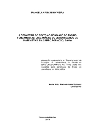 MANOELA CARVALHO VIEIRA




 A GEOMETRIA DO SEXTO AO NONO ANO DO ENSINO
FUNDAMENTAL: UMA ANÁLISE DO LIVRO DIDÁTICO DE
     MATEMÁTICA EM CAMPO FORMOSO, BAHIA




                 Monografia apresentada ao Departamento de
                 Educação da Universidade do Estado da
                 Bahia–UNEB/CAMPUS VII, como parte dos
                 requisitos para conclusão do Curso de
                 Licenciatura em Matemática.




                         Profa. MSc. Mirian Brito de Santana
                                                 Orientadora




                Senhor do Bonfim
                     2010
 