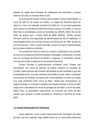 destaca na região pela formação de professores de matemática e porque
estamos incluídas no contexto deste Curso.
         O município de Campo Formoso está situado no Centro Norte Baiano, a
cerca de 400 km da capital do estado, na região do Piemonte Norte do
Itapicuru e tem uma extensão territorial de 6.806 km². O município apresenta
clima ameno e é cercado por belíssimas serras e grutas. Uma delas, a Toca da
Boa Vista, é considerada a maior do hemisfério sul (BAHIA, 2009). No ano de
2009, de acordo com o Censo 2009 do IBGE (BRASIL, 2010b), Campo
Formoso continha uma população de aproximadamente 68 mil habitantes. A
emancipação política do município ocorreu em 28 de julho de 1880, através da
Lei Provincial de n.º 2051. A partir de então, Campo Formoso foi desmembrado
do município de Senhor do Bonfim.
         O município faz limite ao norte com Juazeiro e Sobradinho. Ao sul limita-
se com os municípios de Antônio Gonçalves, Mirangaba e Umburanas. Ao leste
com os municípios de Senhor do Bonfim e Jaguarari. E, finalmente, Campo
Formoso tem limites a oeste com o município de Sento Sé.
         Campo Formoso é particularmente conhecida como “Cidade das
Esmeraldas”, por conta do garimpo de pedras existente no povoado de
Tuíutiba. Deste garimpo são extraidas esmeraldas de alta qualidade e que são
consideradas como uma das melhores esmeraldas do país. Após a realização
do processo de extração, as pedras são comercializadas no centro da cidade
num local conhecido como “Feira do Rato”. Neste local comercializam as
pedras extraidas no município e também das cidades vizinhas. A Feira do Rato
surgiu com a descoberta de minas no povoado de Carnaíba, a 42 km da sede.
Nesta Feira, os garimpeiros costumavam se encontrar por conta do fácil
acesso, para comprar e vender de pedras e, alimentos e utensílios de modo
geral.




3.2 CARACTERIZAÇÕES DA PESQUISA


         Como sabemos, o livro é fonte imprescindível de informação nas salas
de aula e por isto, segundo Veiga (2004) tornou-se um instrumento referencial
 