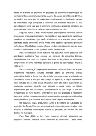 básico de trabalho do professor no processo de transmissão-assimilação do
conhecimento no ensino fundamental. Assim, de acordo com Oliveira (2010), é
necessário que a maneira de produção e construção do conhecimento na área
de matemática seja adequada a construir um ambiente favorável a esta
aprendizagem, uma vez que é facilmente verificada a presença constante da
matemática no dia-a-dia de cada um e no ensino nas escolas.
      Segundo Varizo (1999), o livro didático exerce grande influência sobre o
processo de ensino aprendizagem, na medida em que a partir dele o professor
seleciona os conteúdos que serão ministrados e a maneira como serão
abordado esses conteúdos. Deste modo, uma escolha equivocada pode por
certo, trazer dificuldades e mesmo ofuscar um bom planejamento para as aulas
no ensino fundamental ou em qualquer esfera da educação.
      Para concretização deste trabalho nos apoiamos numa pesquisa com
abordagem qualitativa “que envolve um conjunto de diferentes técnicas
interpretativas que tem por objetivo descrever e decodificar os elementos
componentes de uma realidade complexa e plena de significados” (NEVES,
1996, p. 1).
      Para concretização da pesquisa resolvemos dividir o trabalho em etapas.
Inicialmente   realizamos   estudos   teóricos   sobre   as   primeiras    escritas
matemática desde a época que não existia imprensa e que a oralidade era
considerada como a principal metodologia da época e, a seguir estendemos
estes estudos até os dias atuais. Buscamos com isto, saber quais foram às
mudanças ocorridas durante este período e quais foram os fatores
responsáveis por tais mudanças, principalmente no que tange a estrutura
metodológica do livro didático. Entendemos que este processo é necessário
para uma melhor compreensão das transformações ocorridas na matemática
neste período no que se refere a sua estrutura de registro e da escrita.
      Na segunda etapa, procuramos junto a Secretaria de Educação do
município de Campo Formoso, através de entrevistas não-padronizadas, obter
maiores e melhores informações acerca do processo de escolha do livro
didático no município.
      Para Silva (2008, p. 64), “uma conversa informal, alimentada por
perguntas abertas”, oferece “maior liberdade ao informante”. Deste modo,
 