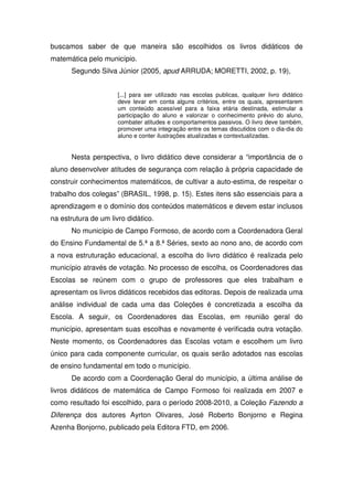buscamos saber de que maneira são escolhidos os livros didáticos de
matemática pelo município.
      Segundo Silva Júnior (2005, apud ARRUDA; MORETTI, 2002, p. 19),


                      [...] para ser utilizado nas escolas publicas, qualquer livro didático
                      deve levar em conta alguns critérios, entre os quais, apresentarem
                      um conteúdo acessível para a faixa etária destinada, estimular a
                      participação do aluno e valorizar o conhecimento prévio do aluno,
                      combater atitudes e comportamentos passivos. O livro deve também,
                      promover uma integração entre os temas discutidos com o dia-dia do
                      aluno e conter ilustrações atualizadas e contextualizadas.


      Nesta perspectiva, o livro didático deve considerar a “importância de o
aluno desenvolver atitudes de segurança com relação à própria capacidade de
construir conhecimentos matemáticos, de cultivar a auto-estima, de respeitar o
trabalho dos colegas” (BRASIL, 1998, p. 15). Estes itens são essenciais para a
aprendizagem e o domínio dos conteúdos matemáticos e devem estar inclusos
na estrutura de um livro didático.
      No município de Campo Formoso, de acordo com a Coordenadora Geral
do Ensino Fundamental de 5.ª a 8.ª Séries, sexto ao nono ano, de acordo com
a nova estruturação educacional, a escolha do livro didático é realizada pelo
município através de votação. No processo de escolha, os Coordenadores das
Escolas se reúnem com o grupo de professores que eles trabalham e
apresentam os livros didáticos recebidos das editoras. Depois de realizada uma
análise individual de cada uma das Coleções é concretizada a escolha da
Escola. A seguir, os Coordenadores das Escolas, em reunião geral do
município, apresentam suas escolhas e novamente é verificada outra votação.
Neste momento, os Coordenadores das Escolas votam e escolhem um livro
único para cada componente curricular, os quais serão adotados nas escolas
de ensino fundamental em todo o município.
      De acordo com a Coordenação Geral do município, a última análise de
livros didáticos de matemática de Campo Formoso foi realizada em 2007 e
como resultado foi escolhido, para o período 2008-2010, a Coleção Fazendo a
Diferença dos autores Ayrton Olivares, José Roberto Bonjorno e Regina
Azenha Bonjorno, publicado pela Editora FTD, em 2006.
 
