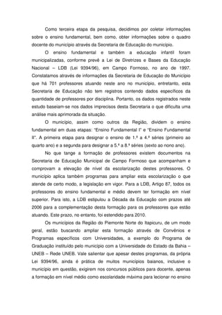Como terceira etapa da pesquisa, decidimos por coletar informações
sobre o ensino fundamental, bem como, obter informações sobre o quadro
docente do município através da Secretaria de Educação do município.
      O   ensino   fundamental    e    também   a   educação    infantil   foram
municipalizadas, conforme prevê a Lei de Diretrizes e Bases da Educação
Nacional – LDB (Lei 9394/96), em Campo Formoso, no ano de 1997.
Constatamos através de informações da Secretaria de Educação do Município
que há 701 professores atuando neste ano no município, entretanto, esta
Secretaria de Educação não tem registros contendo dados específicos da
quantidade de professores por disciplina. Portanto, os dados registrados neste
estudo baseiam-se nos dados imprecisos desta Secretaria o que dificulta uma
análise mais aprimorada da situação.
      O município, assim como outros da Região, dividem o ensino
fundamental em duas etapas: “Ensino Fundamental I” e “Ensino Fundamental
II”. A primeira etapa para designar o ensino de 1.ª a 4.ª séries (primeiro ao
quarto ano) e a segunda para designar a 5.ª a 8.ª séries (sexto ao nono ano).
      No que tange a formação de professores existem documentos na
Secretaria de Educação Municipal de Campo Formoso que acompanham e
comprovam a elevação de nível da escolarização destes professores. O
município aplica também programas para ampliar esta escolarização o que
atende de certo modo, a legislação em vigor. Para a LDB, Artigo 87, todos os
professores do ensino fundamental e médio devem ter formação em nível
superior. Para isto, a LDB estipulou a Década da Educação com prazos até
2006 para a complementação desta formação para os professores que estão
atuando. Este prazo, no entanto, foi estendido para 2010.
      Os municípios da Região do Piemonte Norte do Itapicuru, de um modo
geral, estão buscando ampliar esta formação através de Convênios e
Programas específicos com Universidades, a exemplo do Programa de
Graduação instituído pelo município com a Universidade do Estado da Bahia –
UNEB – Rede UNEB. Vale salientar que apesar destes programas, da própria
Lei 9394/96, ainda é prática de muitos municípios baianos, inclusive o
município em questão, exigirem nos concursos públicos para docente, apenas
a formação em nível médio como escolaridade máxima para lecionar no ensino
 
