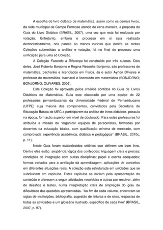 A escolha do livro didático de matemática, assim como os demais livros,
da rede municipal de Campo Formoso atende de certa maneira, a proposta do
Guia do Livro Didático (BRASIL, 2007), uma vez que esta foi realizada por
votação.      Entretanto,   embora    o   processo    em     si   seja   realizado
democraticamente, nos parece ao menos curioso que dentre as tantas
Coleções submetidas a análise e votação, há no final do processo uma
unificação para uma só Coleção.
          A Coleção Fazendo a Diferença foi construída por três autores. Dois
deles, José Roberto Bonjorno e Regina Resenha Bonjorno, são professores de
matemática, bacharéis e licenciados em Física. Já o autor Ayrton Olivares é
professor de matemática, bacharel e licenciado em matemática (BONJORNO;
BONJORNO; OLIVARES, 2006).
          Esta Coleção foi aprovada pelos critérios contidos no Guia de Livros
Didáticos de Matemática. Guia este elaborado por uma equipe de 22
professores pernambucanos da Universidade Federal de Pernambucano
(UFPE) cuja maioria dos componentes, convidados pela Secretaria de
Educação Básica do MEC a participarem da análise de livros didáticos, possuía
na época, formação superior em nível de doutorado. Para estes professores foi
atribuída a missão de “organizar equipes de pareceristas, formadas por
docentes da educação básica, com qualificação mínima de mestrado, com
comprovada experiência acadêmica, didática e pedagógica” (BRASIL, 2010c,
p. 11).
          Neste Guia foram estabelecidos critérios que definem um bom livro.
Dentre eles estão: seqüência lógica dos conteúdos; linguagem clara e precisa;
condições de integração com outras disciplinas; papel e escrita adequados;
formas variadas para a avaliação da aprendizagem; aplicações de conceitos
em diferentes situações reais. A coleção está estruturada em unidades que se
subdividem em capítulos. Estes capítulos se iniciam pela apresentação do
conteúdo e oferecem a seguir atividades resolvidas e outras por resolver, além
de desafios e testes, numa interpretação clara de ampliação do grau de
dificuldade das questões apresentadas. “Ao fim de cada volume, encontram-se
siglas de instituições, bibliografia, sugestão de leituras e de sites, respostas de
todas as atividades e um glossário ilustrado, específico de cada livro” (BRASIL,
2007, p. 97).
 
