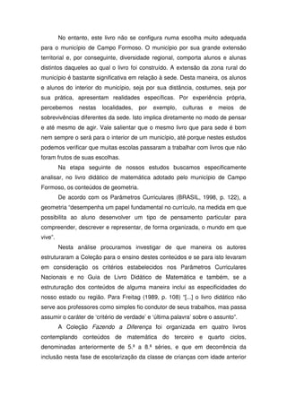 No entanto, este livro não se configura numa escolha muito adequada
para o município de Campo Formoso. O município por sua grande extensão
territorial e, por conseguinte, diversidade regional, comporta alunos e alunas
distintos daqueles ao qual o livro foi construído. A extensão da zona rural do
município é bastante significativa em relação à sede. Desta maneira, os alunos
e alunos do interior do município, seja por sua distância, costumes, seja por
sua prática, apresentam realidades específicas. Por experiência própria,
percebemos      nestas   localidades,   por   exemplo,   culturas   e   meios     de
sobrevivências diferentes da sede. Isto implica diretamente no modo de pensar
e até mesmo de agir. Vale salientar que o mesmo livro que para sede é bom
nem sempre o será para o interior de um município, até porque nestes estudos
podemos verificar que muitas escolas passaram a trabalhar com livros que não
foram frutos de suas escolhas.
         Na etapa seguinte de nossos estudos buscamos especificamente
analisar, no livro didático de matemática adotado pelo município de Campo
Formoso, os conteúdos de geometria.
         De acordo com os Parâmetros Curriculares (BRASIL, 1998, p. 122), a
geometria “desempenha um papel fundamental no currículo, na medida em que
possibilita ao aluno desenvolver um tipo de pensamento particular para
compreender, descrever e representar, de forma organizada, o mundo em que
vive”.
         Nesta análise procuramos investigar de que maneira os autores
estruturaram a Coleção para o ensino destes conteúdos e se para isto levaram
em consideração os critérios estabelecidos nos Parâmetros Curriculares
Nacionais e no Guia de Livro Didático de Matemática e também, se a
estruturação dos conteúdos de alguma maneira inclui as especificidades do
nosso estado ou região. Para Freitag (1989, p. 108) “[...] o livro didático não
serve aos professores como simples fio condutor de seus trabalhos, mas passa
assumir o caráter de ‘critério de verdade’ e ‘última palavra’ sobre o assunto”.
         A Coleção Fazendo a Diferença foi organizada em quatro livros
contemplando conteúdos de matemática do terceiro e quarto ciclos,
denominadas anteriormente de 5.ª a 8.ª séries, e que em decorrência da
inclusão nesta fase de escolarização da classe de crianças com idade anterior
 