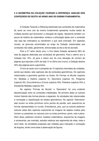 4 A GEOMETRIA NA COLEÇÃO FAZENDO A DIFERENÇA: ANÁLISE DOS
CONTEÚDOS DO SEXTO AO NONO ANO DO ENSINO FUNDAMENTAL




      A Coleção Fazendo a Diferença destinada aos conteúdos de matemática
do sexto ao nono ano do ensino fundamental apresenta muitos testes de
múltipla escolha que favorecem a utilização de regras. Apresenta também um
pouco de história da matemática, embora a articulação desta com o conteúdo
não seja tão motivadora ou beneficiem o que será ensinado. Em aspectos
visuais, as gravuras encontradas ao longo da Coleção relacionadas aos
conteúdos não estão, geralmente, direcionadas ao dia-a-dia do alunado.
      Para a 5.ª série (sexto ano), o livro desta Coleção apresenta 38% do
total de páginas destinada aos conteúdos de geometria. Para o sétimo ano a
Coleção traz 10%. Já para o oitavo ano há uma elevação do número de
páginas que equivale a 50% do total. E no último ano (nono), a Coleção destina
40% das páginas para a geometria.
      O livro do sexto ano é composto de 15 capítulos chamados de unidades,
sendo que destes, sete capítulos são de conteúdos geométricos. Os capítulos
relacionados à geometria ganham os títulos: As Formas no Mundo (capítulo
IV), Medidas e História (capítulo V), Geometria (capítulo XI), Polígonos
(capítulo XII), Circunferência e Círculo (capítulo XIII), Poliedros (capítulo XIV) e
Estudando Medidas (capítulo XV).
      No capítulo “Formas do Mundo” e “Geometria” há uma evidente
desarticulação entre os conteúdos trabalhados. No primeiro deles os autores
iniciam falando das formas planas e espaciais. As atividades são relacionadas
à nomeação e classificação de sólidos geométricos. No capítulo “Geometria”
eles tomam os entes primitivos como pontos de partida, sem associá-los as
formas representadas no mundo. Entendemos, pois, que os autores poderiam
articular estes dois capítulos explorando as imagens de objetos criados pelo
homem ou presentes na natureza com os entes primitivos: ponto, reta e plano.
Além disso, poderiam construir modelos matemáticos, associá-los às imagens
e acrescentar, por exemplo, estudos relativos aos segmentos de retas, retas e
semi-retas. As atividades propostas são voltadas para indicação e nomeação
de ângulos, tendo como base a observação de figuras.
 