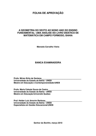 FOLHA DE APROVAÇÃO




    A GEOMETRIA DO SEXTO AO NONO ANO DO ENSINO
   FUNDAMENTAL: UMA ANÁLISE DO LIVRO DIDÁTICO DE
        MATEMÁTICA EM CAMPO FORMOSO, BAHIA



                      Manoela Carvalho Vieira




                     BANCA EXAMINADORA




Profa. Mirian Brito de Santana_____________________________________
Universidade do Estado da Bahia - UNEB
Mestre em Educação e Contemporaneidade/UNEB


Profa. Maria Celeste Souza de Castro_______________________________
Universidade do Estado da Bahia - UNEB
Mestre em Educação/Université Quebec


Prof. Helder Luiz Amorim Barbosa__________________________________
Universidade do Estado da Bahia - UNEB
Especialista em Gestão Educacional/UNEB




                   Senhor do Bonfim, março 2010
 