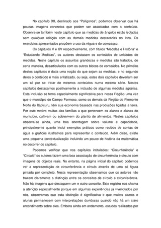 No capítulo XII, destinado aos “Polígonos”, podemos observar que há
poucas imagens concretas que podem ser associadas com o conteúdo.
Observa-se também neste capítulo que as medidas de ângulos estão isoladas
sem qualquer relação com as demais medidas destacadas no livro. Os
exercícios apresentados propõem o uso da régua e do compasso.
      Os capítulos V e XV respectivamente, com títulos “Medidas e História” e
“Estudando Medidas”, os autores destacam os conteúdos de unidades de
medidas. Neste capítulo os assuntos grandezas e medidas são tratados, de
certa maneira, desarticulados com os outros blocos de conteúdos. No primeiro
destes capítulos é dada uma noção do que sejam as medidas, e no segundo
deles o conteúdo é mais enfatizado, ou seja, estes dois capítulos deveriam ser
um só por se tratar de mesmos conteúdos numa mesma série. Nestes
capítulos destacamos positivamente a inclusão de algumas medidas agrárias.
Esta inclusão se torna especialmente significativa para nossa Região uma vez
que o município de Campo Formoso, como os demais da Região do Piemonte
Norte do Itapicuru, têm sua economia baseada nas produções ligadas a terra.
Por este motivo muitas das famílias a que pertencem os alunos e alunas do
município, cultivam ou sobrevivem do plantio de alimentos. Nestes capítulos
observa-se ainda, uma boa abordagem sobre volume e capacidade,
principalmente quanto inclui exemplos práticos como recibos de contas de
água e gráficos ilustrativos para representar o conteúdo. Além disso, existe
uma pequena contextualização incluindo um pouco de história da matemática
no decorrer do capítulo.
      Podemos verificar que nos capítulos intitulados: “Circunferência” e
“Círculo” os autores fazem uma boa associação de circunferência e círculo com
imagens de objetos reais. No entanto, na página inicial do capítulo podemos
ver a representação de circunferência e círculo através de uma só figura
pintada por completo. Nesta representação observamos que os autores não
trazem claramente a distinção entre os conceitos de círculo e circunferência.
Não há imagens que destaquem um e outro conceito. Este registro nos chama
a atenção especialmente porque em algumas experiências já vivenciados por
nós, observamos que esta distinção é significativa e que muitos alunos e
alunas permanecem com interpretações duvidosas quando não há um claro
entendimento sobre eles. Embora ainda em andamento, estudos realizados por
 