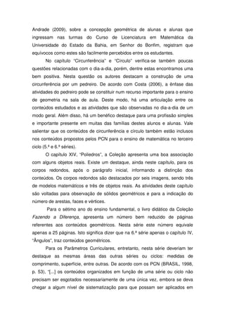 Andrade (2009), sobre a concepção geométrica de alunas e alunas que
ingressam nas turmas do Curso de Licenciatura em Matemática da
Universidade do Estado da Bahia, em Senhor do Bonfim, registram que
equívocos como estes são facilmente percebidos entre os estudantes.
       No capítulo “Circunferência” e “Círculo” verifica-se também poucas
questões relacionadas com o dia-a-dia, porém, dentre estas encontramos uma
bem positiva. Nesta questão os autores destacam a construção de uma
circunferência por um pedreiro. De acordo com Costa (2006), a ênfase das
atividades do pedreiro pode se constituir num recurso importante para o ensino
de geometria na sala de aula. Deste modo, há uma articulação entre os
conteúdos estudados e as atividades que são observadas no dia-a-dia de um
modo geral. Além disso, há um benéfico destaque para uma profissão simples
e importante presente em muitas das famílias destes alunos e alunas. Vale
salientar que os conteúdos de circunferência e círculo também estão inclusos
nos conteúdos propostos pelos PCN para o ensino de matemática no terceiro
ciclo (5.ª e 6.ª séries).
       O capítulo XIV, “Poliedros”, a Coleção apresenta uma boa associação
com alguns objetos reais. Existe um destaque, ainda neste capítulo, para os
corpos redondos, após o parágrafo inicial, informando a distinção dos
conteúdos. Os corpos redondos são destacados por seis imagens, sendo três
de modelos matemáticos e três de objetos reais. As atividades deste capítulo
são voltadas para observação de sólidos geométricos e para a indicação do
número de arestas, faces e vértices.
        Para o sétimo ano do ensino fundamental, o livro didático da Coleção
Fazendo a Diferença, apresenta um número bem reduzido de páginas
referentes aos conteúdos geométricos. Nesta série este número equivale
apenas a 25 páginas. Isto significa dizer que na 6.ª série apenas o capítulo IV,
“Ângulos”, traz conteúdos geométricos.
       Para os Parâmetros Curriculares, entretanto, nesta série deveriam ter
destaque as mesmas áreas das outras séries ou ciclos: medidas de
comprimento, superfície, entre outras. De acordo com os PCN (BRASIL, 1998,
p. 53), “[...] os conteúdos organizados em função de uma série ou ciclo não
precisam ser esgotados necessariamente de uma única vez, embora se deva
chegar a algum nível de sistematização para que possam ser aplicados em
 