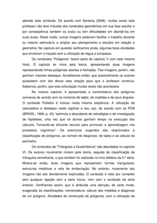 abordar este conteúdo. De acordo com Santana (2008), muitas vezes este
professor não teve inclusão dos conteúdos geométricos em sua fase escolar e
por conseqüência também os exclui ou tem dificuldades em abordá-los em
suas aulas. Deste modo, outras imagens poderiam facilitar o trabalho docente
ou mesmo estimulá-lo a ampliar seu planejamento e estudos em relação à
geometria. No capítulo em questão verificamos ainda, algumas boas atividades
que envolvam o traçado com a utilização de régua e compasso.
      Os conteúdos “Polígonos” fazem parte do capítulo V com este mesmo
título. O capítulo se inicia pela teoria, apresentando duas imagens
representando linhas poligonais abertas e fechadas. Tais imagens, porém, não
ganham maiores destaque. Acreditamos então, que possivelmente os autores
quisessem com isto deixar esta relação para que o professor construa.
Sabemos, porém, que esta articulação muitas vezes não acontecerá.
      No mesmo capítulo, é apresentada a nomenclatura dos polígonos
convexos de acordo com os números de lados, de medidas e de seus ângulos.
O conteúdo Poliedro é incluso nesta mesma seqüência. A utilização da
calculadora é destaque neste capítulo e seu uso, de acordo com os PCN
(BRASIL, 1998, p. 45) “estimula a descoberta de estratégias e de investigação
de hipóteses, uma vez que os alunos ganham tempo na execução dos
cálculos. Tornando-se eficiente recurso para promover a aprendizagem nos
processos    cognitivos”.   Os   exercícios   sugeridos   são   relacionados   à
classificação de polígonos, ao número de diagonais, de lados e ao cálculo do
perímetro.
      Os conteúdos de “Triângulos e Quadriláteros” são abordados no capítulo
VI. Os autores novamente iniciam pela teoria, seguida da classificação de
triângulos semelhante, o que também foi realizado no livro didático da 5.ª série.
Mostra-se então, duas imagens que representam formas triangulares:
estruturas metálicas e vela de embarcação. No entanto, novamente tais
imagens não são devidamente exploradas. O conteúdo é visto por completo
sem qualquer ligação com a série futura, nem com o conteúdo da série
anterior. Verificamos assim, que é atribuída uma atenção, de certo modo,
exagerada às classificações, nomenclatura, cálculo das medidas e diagonais
de um polígono. Atividades de construção de polígonos, com a utilização de
 