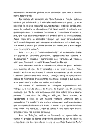 instrumentos de medidas ganham pouca exploração, bem como a utilidade
prática dos polígonos.
      No capítulo VII, designado de “Circunferência e Círculo” podemos
observar que a circunferência é mostrada através de quatro figuras que estão
presentes no dia-a-dia dos alunos e alunas: bambolê, relógio de parede, prato
e uma flor conhecida por Margarida (p. 203). Neste capítulo é registrada uma
grande quantidade de atividades relacionada à circunferência. Entendemos,
pois, que estas atividades poderiam ser divididas entre as séries anteriores.
Assim, nesta série os conteúdos voltariam com maior aprofundamento.
Verifica-se ainda que nos exercícios enfatiza-se bastante a utilização de regras
com muitas questões que trazem palavras que incentivam a mecanização,
como “determine” e “calcule”.
      Para o nono ano do Ensino Fundamental (8.ª série) a Coleção oferece
247 páginas de conteúdos geométricos, representados nos capítulos IV
(Semelhança), V (Relações Trigonométricas nos Triângulos), VI (Relações
Métricas na Circunferência) e VII (Área de Superfícies Planas).
      Nos conteúdos relativos à “Semelhança” verifica-se pouca destaque
para questões abertas, de investigações ou de experimentação. Desta
maneira, verifica-se também que é bastante estimulado o uso de fórmulas.
Observa-se positivamente neste capítulo, a utilização de alguns espaços com a
história da matemática proporcionando referências curiosas e que auxilia o
aluno a compreender melhor os conceitos matemáticos.
      No capítulo V, denominado de “Relações Trigonométricas nos
Triângulos”, é iniciado através da história da trigonometria. Observamos,
entretanto, que não há uma articulação entre esta história com o assunto
posterior   “nomenclatura   do   triângulo    retângulo”.   Neste   momento   é
representada a figura de um triângulo retângulo juntamente com a
nomenclatura dos seus lados sem qualquer relação com objetos ou situações
que fazem parte do dia-a-dia dos alunos ou alunas, e que representariam de
certo modo, este conteúdo. O que se verifica é uma teoria que enfatiza
fórmulas e regras nos exercício de fixação.
      Para as “Relações Métricas na Circunferência”, apresentadas no
capítulo VI, percebe-se apenas um pequeno acréscimo do que foi listado na
série anterior. Isto é comprovado até mesmo na quantidade de páginas. Na 7.ª
 