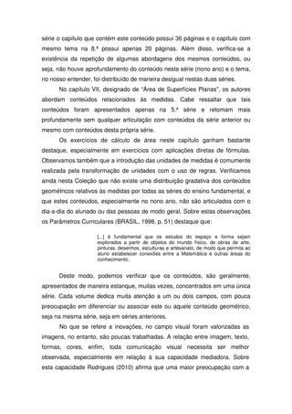 série o capítulo que contém este conteúdo possui 36 páginas e o capítulo com
mesmo tema na 8.ª possui apenas 20 páginas. Além disso, verifica-se a
existência da repetição de algumas abordagens dos mesmos conteúdos, ou
seja, não houve aprofundamento do conteúdo nesta série (nono ano) e o tema,
no nosso entender, foi distribuído de maneira desigual nestas duas séries.
      No capítulo VII, designado de “Área de Superfícies Planas”, os autores
abordam conteúdos relacionados às medidas. Cabe ressaltar que tais
conteúdos foram apresentados apenas na 5.ª série e retomam mais
profundamente sem qualquer articulação com conteúdos da série anterior ou
mesmo com conteúdos desta própria série.
      Os exercícios de cálculo de área neste capítulo ganham bastante
destaque, especialmente em exercícios com aplicações diretas de fórmulas.
Observamos também que a introdução das unidades de medidas é comumente
realizada pela transformação de unidades com o uso de regras. Verificamos
ainda nesta Coleção que não existe uma distribuição gradativa dos conteúdos
geométricos relativos às medidas por todas as séries do ensino fundamental, e
que estes conteúdos, especialmente no nono ano, não são articulados com o
dia-a-dia do alunado ou das pessoas de modo geral. Sobre estas observações
os Parâmetros Curriculares (BRASIL, 1998, p. 51) destaque que:

                     [...] é fundamental que os estudos do espaço e forma sejam
                     explorados a partir de objetos do mundo físico, de obras de arte,
                     pinturas, desenhos, esculturas e artesanato, de modo que permita ao
                     aluno estabelecer conexões entre a Matemática e outras áreas do
                     conhecimento.


      Deste modo, podemos verificar que os conteúdos, são geralmente,
apresentados de maneira estanque, muitas vezes, concentrados em uma única
série. Cada volume dedica muita atenção a um ou dois campos, com pouca
preocupação em diferenciar ou associar este ou aquele conteúdo geométrico,
seja na mesma série, seja em séries anteriores.
      No que se refere a inovações, no campo visual foram valorizadas as
imagens, no entanto, são poucas trabalhadas. A relação entre imagem, texto,
formas, cores, enfim, toda comunicação visual necessita ser melhor
observada, especialmente em relação à sua capacidade mediadora. Sobre
esta capacidade Rodrigues (2010) afirma que uma maior preocupação com a
 