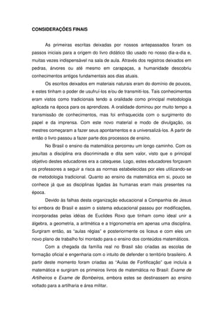 CONSIDERAÇÕES FINAIS


       As primeiras escritas deixadas por nossos antepassados foram os
passos iniciais para a origem do livro didático tão usado no nosso dia-a-dia e,
muitas vezes indispensável na sala de aula. Através dos registros deixados em
pedras, árvores ou até mesmo em carapaças, a humanidade descobriu
conhecimentos antigos fundamentais aos dias atuais.
       Os escritos deixados em materiais naturais eram do domínio de poucos,
e estes tinham o poder de usufruí-los e/ou de transmiti-los. Tais conhecimentos
eram vistos como tradicionais tendo a oralidade como principal metodologia
aplicada na época para os aprendizes. A oralidade dominou por muito tempo a
transmissão de conhecimentos, mas foi enfraquecida com o surgimento do
papel e da imprensa. Com este novo material e modo de divulgação, os
mestres começaram a fazer seus apontamentos e a universalizá-los. A partir de
então o livro passou a fazer parte dos processos de ensino.
       No Brasil o ensino da matemática percorreu um longo caminho. Com os
jesuítas a disciplina era discriminada e dita sem valor, visto que o principal
objetivo destes educadores era a catequese. Logo, estes educadores forçavam
os professores a seguir a risca as normas estabelecidas por eles utilizando-se
de metodologia tradicional. Quanto ao ensino da matemática em si, pouco se
conhece já que as disciplinas ligadas às humanas eram mais presentes na
época.
       Devido às falhas desta organização educacional a Companhia de Jesus
foi embora do Brasil e assim o sistema educacional passou por modificações,
incorporadas pelas idéias de Euclides Roxo que tinham como ideal unir a
álgebra, a geometria, a aritmética e a trigonometria em apenas uma disciplina.
Surgiram então, as “aulas régias” e posteriormente os liceus e com eles um
novo plano de trabalho foi montado para o ensino dos conteúdos matemáticos.
       Com a chegada da família real no Brasil são criadas as escolas de
formação oficial e engenharia com o intuito de defender o território brasileiro. A
partir deste momento foram criadas as “Aulas de Fortificação” que incluía a
matemática e surgiram os primeiros livros de matemática no Brasil: Exame de
Artilheiros e Exame de Bombeiros, embora estes se destinassem ao ensino
voltado para a artilharia e área militar.
 