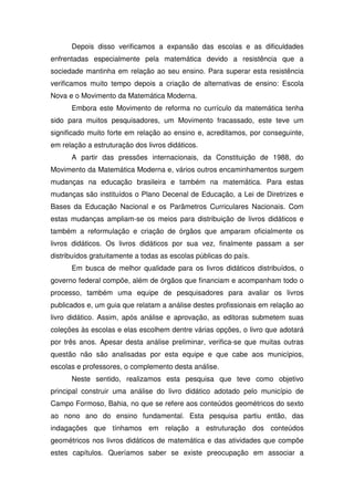 Depois disso verificamos a expansão das escolas e as dificuldades
enfrentadas especialmente pela matemática devido a resistência que a
sociedade mantinha em relação ao seu ensino. Para superar esta resistência
verificamos muito tempo depois a criação de alternativas de ensino: Escola
Nova e o Movimento da Matemática Moderna.
      Embora este Movimento de reforma no currículo da matemática tenha
sido para muitos pesquisadores, um Movimento fracassado, este teve um
significado muito forte em relação ao ensino e, acreditamos, por conseguinte,
em relação a estruturação dos livros didáticos.
      A partir das pressões internacionais, da Constituição de 1988, do
Movimento da Matemática Moderna e, vários outros encaminhamentos surgem
mudanças na educação brasileira e também na matemática. Para estas
mudanças são instituídos o Plano Decenal de Educação, a Lei de Diretrizes e
Bases da Educação Nacional e os Parâmetros Curriculares Nacionais. Com
estas mudanças ampliam-se os meios para distribuição de livros didáticos e
também a reformulação e criação de órgãos que amparam oficialmente os
livros didáticos. Os livros didáticos por sua vez, finalmente passam a ser
distribuídos gratuitamente a todas as escolas públicas do país.
      Em busca de melhor qualidade para os livros didáticos distribuídos, o
governo federal compõe, além de órgãos que financiam e acompanham todo o
processo, também uma equipe de pesquisadores para avaliar os livros
publicados e, um guia que relatam a análise destes profissionais em relação ao
livro didático. Assim, após análise e aprovação, as editoras submetem suas
coleções às escolas e elas escolhem dentre várias opções, o livro que adotará
por três anos. Apesar desta análise preliminar, verifica-se que muitas outras
questão não são analisadas por esta equipe e que cabe aos municípios,
escolas e professores, o complemento desta análise.
      Neste sentido, realizamos esta pesquisa que teve como objetivo
principal construir uma análise do livro didático adotado pelo município de
Campo Formoso, Bahia, no que se refere aos conteúdos geométricos do sexto
ao nono ano do ensino fundamental. Esta pesquisa partiu então, das
indagações que tínhamos em relação a estruturação dos conteúdos
geométricos nos livros didáticos de matemática e das atividades que compõe
estes capítulos. Queríamos saber se existe preocupação em associar a
 