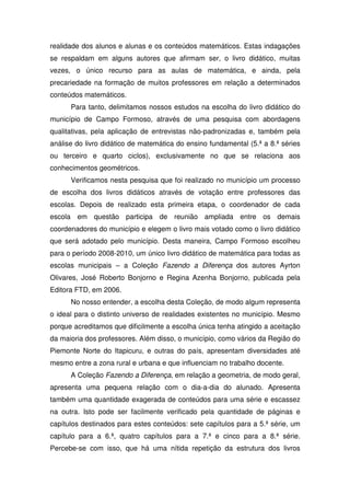 realidade dos alunos e alunas e os conteúdos matemáticos. Estas indagações
se respaldam em alguns autores que afirmam ser, o livro didático, muitas
vezes, o único recurso para as aulas de matemática, e ainda, pela
precariedade na formação de muitos professores em relação a determinados
conteúdos matemáticos.
      Para tanto, delimitamos nossos estudos na escolha do livro didático do
município de Campo Formoso, através de uma pesquisa com abordagens
qualitativas, pela aplicação de entrevistas não-padronizadas e, também pela
análise do livro didático de matemática do ensino fundamental (5.ª a 8.ª séries
ou terceiro e quarto ciclos), exclusivamente no que se relaciona aos
conhecimentos geométricos.
      Verificamos nesta pesquisa que foi realizado no município um processo
de escolha dos livros didáticos através de votação entre professores das
escolas. Depois de realizado esta primeira etapa, o coordenador de cada
escola em questão participa de reunião ampliada entre os demais
coordenadores do município e elegem o livro mais votado como o livro didático
que será adotado pelo município. Desta maneira, Campo Formoso escolheu
para o período 2008-2010, um único livro didático de matemática para todas as
escolas municipais – a Coleção Fazendo a Diferença dos autores Ayrton
Olivares, José Roberto Bonjorno e Regina Azenha Bonjorno, publicada pela
Editora FTD, em 2006.
      No nosso entender, a escolha desta Coleção, de modo algum representa
o ideal para o distinto universo de realidades existentes no município. Mesmo
porque acreditamos que dificilmente a escolha única tenha atingido a aceitação
da maioria dos professores. Além disso, o município, como vários da Região do
Piemonte Norte do Itapicuru, e outras do país, apresentam diversidades até
mesmo entre a zona rural e urbana e que influenciam no trabalho docente.
      A Coleção Fazendo a Diferença, em relação a geometria, de modo geral,
apresenta uma pequena relação com o dia-a-dia do alunado. Apresenta
também uma quantidade exagerada de conteúdos para uma série e escassez
na outra. Isto pode ser facilmente verificado pela quantidade de páginas e
capítulos destinados para estes conteúdos: sete capítulos para a 5.ª série, um
capítulo para a 6.ª, quatro capítulos para a 7.ª e cinco para a 8.ª série.
Percebe-se com isso, que há uma nítida repetição da estrutura dos livros
 