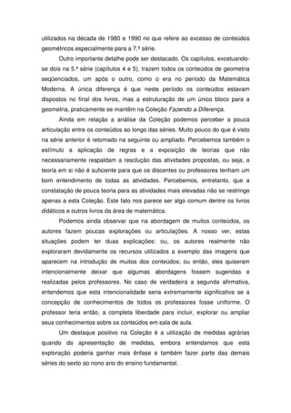 utilizados na década de 1980 e 1990 no que refere ao excesso de conteúdos
geométricos especialmente para a 7.ª série.
      Outro importante detalhe pode ser destacado. Os capítulos, excetuando-
se dois na 5.ª série (capítulos 4 e 5), trazem todos os conteúdos de geometria
seqüenciados, um após o outro, como o era no período da Matemática
Moderna. A única diferença é que neste período os conteúdos estavam
dispostos no final dos livros, mas a estruturação de um único bloco para a
geometria, praticamente se mantêm na Coleção Fazendo a Diferença.
      Ainda em relação a análise da Coleção podemos perceber a pouca
articulação entre os conteúdos ao longo das séries. Muito pouco do que é visto
na série anterior é retomado na seguinte ou ampliado. Percebemos também o
estímulo a aplicação de regras e a exposição de teorias que não
necessariamente respaldam a resolução das atividades propostas, ou seja, a
teoria em si não é suficiente para que os discentes ou professores tenham um
bom entendimento de todas as atividades. Percebemos, entretanto, que a
constatação de pouca teoria para as atividades mais elevadas não se restringe
apenas a esta Coleção. Este fato nos parece ser algo comum dentre os livros
didáticos e outros livros da área de matemática.
      Podemos ainda observar que na abordagem de muitos conteúdos, os
autores fazem poucas explorações ou articulações. A nosso ver, estas
situações podem ter duas explicações: ou, os autores realmente não
exploraram devidamente os recursos utilizados a exemplo das imagens que
aparecem na introdução de muitos dos conteúdos; ou então, eles quiseram
intencionalmente deixar que algumas abordagens fossem sugeridas e
realizadas pelos professores. No caso de verdadeira a segunda afirmativa,
entendemos que esta intencionalidade seria extremamente significativa se a
concepção de conhecimentos de todos os professores fosse uniforme. O
professor teria então, a completa liberdade para incluir, explorar ou ampliar
seus conhecimentos sobre os conteúdos em sala de aula.
      Um destaque positivo na Coleção é a utilização de medidas agrárias
quando da apresentação de medidas, embora entendamos que esta
exploração poderia ganhar mais ênfase e também fazer parte das demais
séries do sexto ao nono ano do ensino fundamental.
 