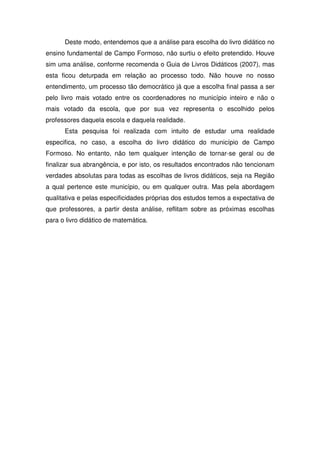 Deste modo, entendemos que a análise para escolha do livro didático no
ensino fundamental de Campo Formoso, não surtiu o efeito pretendido. Houve
sim uma análise, conforme recomenda o Guia de Livros Didáticos (2007), mas
esta ficou deturpada em relação ao processo todo. Não houve no nosso
entendimento, um processo tão democrático já que a escolha final passa a ser
pelo livro mais votado entre os coordenadores no município inteiro e não o
mais votado da escola, que por sua vez representa o escolhido pelos
professores daquela escola e daquela realidade.
      Esta pesquisa foi realizada com intuito de estudar uma realidade
especifica, no caso, a escolha do livro didático do município de Campo
Formoso. No entanto, não tem qualquer intenção de tornar-se geral ou de
finalizar sua abrangência, e por isto, os resultados encontrados não tencionam
verdades absolutas para todas as escolhas de livros didáticos, seja na Região
a qual pertence este município, ou em qualquer outra. Mas pela abordagem
qualitativa e pelas especificidades próprias dos estudos temos a expectativa de
que professores, a partir desta análise, reflitam sobre as próximas escolhas
para o livro didático de matemática.
 