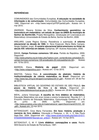REFERÊNCIAS

COMUNIDADES das Comunidades Européias. A educação na sociedade da
informação e da comunicação. Comunidades das Comunidades Européias.
1995. Disponível em: <http://www.netprof.pt/PDF/parte2.pdf>. Acesso em: 9
mar 2010.

ANDRADE, Ravena Simões da Silva. Conhecimento geométrico na
licenciatura em matemática: um estudo de caso na UNEB do município de
Senhor do Bonfim-BA. Projeto Monográfico. (Graduação em Licenciatura em
Matemática)–Universidade do Estado da Bahia, Senhor do Bonfim, 2008.

ARELARO, Lisete Regina Gomes. Resistência e submissão. A reforma
educacional na década de 1990. In: Nora Krawczyk, Maria Malta Campos,
Sergio Haddad, (orgs). O cenário educacional latino-americano no limiar do
século XXI: reformas em debate. Campinas, SP: Autores Associados, 2000.

BAHIA. Campo Formoso comemora 129 anos. Partido da República. 2009.
Disponível                                                              em:
<http://www.prbahia.org.br/index.php?option=com_content&view=article&id=91:
campo-formoso-comemora-129-anos&catid=35:noticias&Itemid=58>.       Acesso
em: 10 fev 2010.

BARROS,      Eliana. História     do papel. 2008.          Disponível   em:
<http://www.notapositiva.com>. Acesso em: 12 fev 2010.

BASTOS, Tatiana Reis. A concretização do abstrato: história da
institucionalização da ciência matemática no Brasil. Disponível em:
<http://www.fae.ufmg.br/ebrapem/completos/04-01.pdf>. Acesso em: 26 de Fev
de 2010.

BIBLIOTECA VIRTUAL DO GOVERNO DO ESTADO DE SÃO PAULO. Um
pouco da história do livro e da leitura. Disponível em:
<http://www.bibliotecavirtual.sp.gov.br.2007>. Acesso em: 20 de Fev de 2010.

BIEHL, Juliana Volcanoglo. A escolha do livro didático de matemática.
Educação Matemática nos anos iniciais e ensino fundamental. Reunião G 1. X
Encontro Gaúcho de Educação Matemática. Comunicação Científica 02 a 05
de        junho       de        2009,       Ijuí/RS.     Disponível   em:
<http://www.projetos.unijui.edu.br/matematica/cd_egem/fscommand/CC/CC_43
.pdf>. Acesso em: 15 mar 2010.

BITTENCOURT, Circe Maria Fernandes. Em foco: história, produção e
memória do livro didático. Educação e Pesquisa. v. 30, n. 3. São Paulo
Sept./Dec. 2004. Disponível em: <http://www.scielo.br/scielo.php?pid=S1517-
97022004000300007&script=sci_arttext>. Acesso em: 14 mar 2010.

BITTENCOUT, C. M. F. Livro didático: concepções e usos. Recife:
SEE/Governo do Estado de Pernambuco, 1997.
 