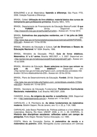 BONJORNO e et all. Matemática: fazendo a diferença. São Paulo: FTD,
2006. Coleção Fazendo a Diferença.

BRASIL. Colted. Utilização do livro didático: material básico dos cursos de
treinamento para professores primários. Brasília: MEC, 1970.

BRASIL. Departamento de Financiamento da Educação Básica/Fundef. O que
é            FUNDEF.              2010a.             Disponível          em:
<http://mecsrv04.mec.gov.br/sef/fundef/funf.shtm>. Acesso em: 15 mar 2010.

BRASIL. Estimativas das populações residentes, em 1.º de julho de 2009.
Disponível                                                              em:
<http://www.ibge.gov.br/home/estatistica/populacao/estimativa2009/POP2009_
DOU.pdf>. Acesso em: 15 fev 2010b.

BRASIL. Ministério da Educação e Cultura. Lei de Diretrizes e Bases da
Educação Nacional. N.º 9394. Brasília, 1996.

BRASIL. Ministério da Educação. PNLD. Guia de livros didáticos.
Matemática. 5.ª a 8.ª séries. Brasília: MEC/SEF, v. 3, 2007. Disponível em:
<http://portal.mec.gov.br/seb/arquivos/pdf/Avalmat/pnldmat07.pdf>. Acesso em:
16 out 2009.

BRASIL. Ministério de Educação. Quem seleciona os livros que entram no
guia           do         livro       didático?        Disponível       em:
<http://portal.mec.gov.br/index.php?option=com_content&view=article&id=160:
&catid=132:livro-didatico&Itemid=230>. Acesso em: 20 fev 2010c.

BRASIL. Plano de Desenvolvimento da Educação. Fundeb. 2010d. Disponível
em:
<http://pde.mec.gov.br/index.php?option=com_content&task=view&id=137&Ite
mid=253>. Acesso em: 15 mar 2010.

BRASIL. Secretaria de Educação Fundamental. Parâmetros Curriculares
Nacionais: matemática. 3.ed. Brasília: MEC/SEF, 2008.

CANDIDO, Anísio. As origens da escrita: o cuneiforme. 2008. Disponível
em: < http://setentasemanas.com.br/>. Acesso em: 11 fev 2010.

CARVALHO, J. B. Pitombeira de. As idéias fundamentais da matemática
moderna. Boletim Gepem, Rio de Janeiro, ano 13, n. 23, p. 7-24, 1988.

CARVALHO, João Bosco Pitombeira de. Políticas públicas e o livro didático de
matemática. Bolema. Rio Claro: UNESP, 2008, a. 21, n. 29. CHERVEL, A.
História das disciplinas escolares: reflexões sobre um campo de
pesquisa. Porto Alegre: Revista Teoria e Educação, n.2, 1990.

COSTA, Maria da Conceição Santos. A matemática da escola e a
matemática do pedreiro. 2006. Monografia (Curso Licenciatura em Ciências
 