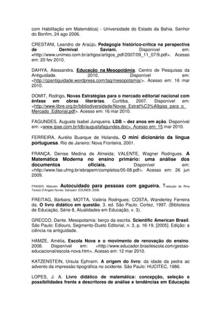 com Habilitação em Matemática) - Universidade do Estado da Bahia. Senhor
do Bonfim, 24 ago 2006.

CRESTANI, Leandro de Araújo. Pedagogia histórico-crítica na perspectiva
de           Dermival            Saviani.           Disponível         em:
<http://www.unimeo.com.br/artigos/artigos_pdf/2007/09_11_07/9.pdf>. Acesso
em: 20 fev 2010.

DAHYA, Alessandra. Educação na Mesopotâmia. Centro de Pesquisas da
Antiguidade.                2010.              Disponível            em:
<http://cpantiguidade.wordpress.com/tag/mesopotamia/>. Acesso em: 16 mar
2010.

DOMIT, Rodrigo. Novas Estratégias para o mercado editorial nacional com
ênfase    em      obras      literárias.  Curitiba,  2007. Disponível  em:
<http://www.libre.org.br/bibliodiversidade/Novas_Estrat%C3%A9gias_para_o_
Mercado_Editorial.pdf>. Acesso em: 16 mar 2010.

FAGUNDES, Augusta Isabel Junqueira. LDB – dez anos em ação. Disponível
em: <www.ipae.com.br/ldb/augustafagundes.doc>. Acesso em: 15 mar 2010.

FERREIRA, Aurélio Buarque de Holanda. O mini dicionário da língua
portuguesa. Rio de Janeiro: Nova Fronteira, 2001.

FRANÇA, Denise Medina de Almeida; VALENTE, Wagner Rodrigues. A
Matemática Moderna                   no ensino   primário:   uma   análise    dos
documentos                           oficiais.  Disponível          em:
<http://www.fae.ufmg.br/ebrapem/completos/05-08.pdf>. Acesso em: 26 jun
2009.

FRASER, Malcolm.   Autocuidado para pessoas com gagueira. Tradução           de Rina
Tereza D’Angelo Nunes. Salvador: EDUNEB, 2008.


FREITAG, Bárbara; MOTTA, Valéria Rodrigues; COSTA, Wanderley Ferreira
da. O livro didático em questão. 3. ed. São Paulo: Cortez, 1997. (Biblioteca
de Educação, Série 8, Atualidades em Educação, v. 3).

GRECCO, Dante. Mesopotamia: berço da escrita. Scientific American Brasil.
São Paulo: Ediouro, Segmento-Dueto Editorial, n. 3, p. 16-19, [2005]. Edição: a
ciência na antiguidade.

HAMZE, Amélia. Escola Nova e o movimento de renovação do ensino.
2008.    Disponível    em:    <http://www.educador.brasilescola.com/gestao-
educacional/escola-nova.htm>. Acesso em: 12 mar 2010.

KATZENSTEIN, Ursula Ephraim. A origem do livro: da idade da pedra ao
advento da impressão tipográfica no ocidente. São Paulo: HUCITEC, 1986.

LOPES, J. A. Livro didático de matemática: concepção, seleção e
possibilidades frente a descritores de análise e tendências em Educação
 