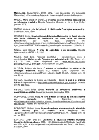 Matemática. Campinas/SP, 2000. 264p. Tese (Doutorado em Educação
Matemática) – Faculdade de Educação, Universidade Estadual de Campinas.

MIGUEL, Maria Elisabeth Blanck. A presença das tendências pedagógicas
na educação brasileira. Revista Educativa: Goiânia, v. 10, n. 1, p. 69-84,
jan./jun. 2007.

MIORIM, Maria Ângela. Introdução à história da Educação Matemática.
São Paulo: Atual, 1998.

MORALES, Cíntia. Uma história da Educação Matemática no Brasil através
dos livros didáticos de matemática dos anos finais do ensino
fundamental.        São       Paulo.        2003.        Disponível       em:
<http://www.diaadiaeducacao.pr.gov.br/diaadia/diadia/arquivos/File/conteudo/ar
tigos_teses/MATEMATICA/Monografia_Morales.pdf>. Acesso em: 15 fev 2010.

NAGEL, Lizia Helena. A crise da sociedade e da educação. Revista
Apontamentos – UEM, n. 9, 1992.

NEVES, José Luís. Pesquisa qualitativa – características, usos e
possibilidades. Cadernos de Pesquisa em Administração, São Paulo, v.1,
n.3,    2.º   sem.   1996.    Disponível   em:    <www.ead.fea.usp.br/cad-
pesq/arquivos/CO3-art06.pdf>. Acesso em: 11 jun 2006.

OLIVEIRA, Fabiana de Jesus. O ensino da matemática no contexto da
educação brasileira. Lages SC: Editora, 2010. Disponível em:
<http://www.alb.com.br/anais16/sem15dpf/sm15ss06_06.pdf>. Acesso em: 15
mar 2010.

PARANÁ. Secretaria de Estado da Educação – Seed. O que é o projeto
folhas? Disponível em: < http://www.diadiaeducacao.pr.gov.br/portal>. Acesso
em: 18 dez 2009.

RIBEIRO, Maria Luisa Santos. História da educação brasileira: a
organização escolar. Campinas: Autores Associados, 1998.

RODRIGUES, Melissa Haag. O livro didático ao longo do tempo: a forma
do             conteúdo.            2008.          Disponível           em:
<http://www.ceart.udesc.br/revista_dapesquisa/volume3/numero1/plasticas/meli
ssa-neli.pdf>. Acesso em: 08 mar 2010.

RODRIGUES, Melissa Haag. O papel mediador da comunicação visual do
livro   didático     para      a    criança.   2010.      Disponível   em:
<ppgav.ceart.udesc.br/ciclo3/anais/Melissa%20Rodrigues.rtf>. Acesso em: 16
de mar 2010.

SANTANA, Mirian Brito de. Geometria e educação infantil: múltiplas
imagens, distintos olhares. 2008. 118 f. Dissertação de Mestrado. (Mestrado
em Educação e Contemporaneidade)–Universidade do Estado da Bahia,
Salvador, 2008.
 