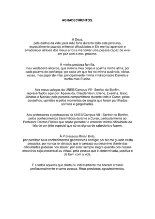 AGRADECIMENTOS:




                                 À Deus,
      pela dádiva da vida; pela mão forte durante todo este percurso,
   especialmente quando enfrentei dificuldades e Ele me fez aprender e
 amadurecer através dos meus erros e me tornar uma pessoa capaz de viver
                       em paz com o meu próximo.


                          À minha preciosa família,
  meu verdadeiro alicerce, que ilumina meu corpo e acalma minha alma; por
  cada palavra de confiança; por cada um que fez na minha ausência, várias
   vezes, meu papel de mãe, principalmente minha irmã-comadre Daniela e
                             minha mãe Eunice.


        Aos meus colegas da UNEB/Campus VII - Senhor do Bonfim,
   representados aqui por: Aparecida, Claudenilson, Eliene, Evarista, Isaac,
  Jônatas e Mecias; pela parceria compartilhada durante todo o Curso; pelos
    conselhos, opiniões e pelos momentos de alegria que foram partilhados
                           sorrisos e gargalhadas.


  Aos professores e professoras da UNEB/Campus VII - Senhor do Bonfim,
    pelos conhecimentos transmitidos durante o Curso, particularmente ao
Professor Danton Freitas que soube perceber e entender minha dificuldade de
       fala de um jeito especial que só os dignos de sabedoria o fazem.


                           À Professora Mirian Brito,
por partilhar seus conhecimentos geométricos comigo; por ter me guiado nesta
     pesquisa; por nunca ter deixado que o cansaço ou desanimo diante das
 dificuldades pudesse nos abater; por estar sempre alegre quando dos nossos
encontros seja presencial ou virtual; pela pessoa que é: determinada, positiva e
                               de bem com a vida.


      E a todos aqueles que direta ou indiretamente me fizeram crescer
     profissionalmente e como pessoa. Meus preciosos agradecimentos.
 