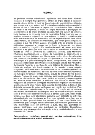 RESUMO

As primeiras escritas matemáticas registradas tem como base materiais
escassos, a exemplo de pergaminhos, tabletes de argila, papiros e cascas de
árvores. Antes, porém, o meio de transmissão de conhecimentos utilizados
pela humanidade era o registro oral. A oralidade associada a estes materiais foi
durante séculos o único meio de registro dos conhecimentos. Com o advento
do papel e da imprensa, a escrita se amplia facilitando a propagação de
conhecimentos e do ensino em todas as áreas. Com isto surgem os primeiros
livros didáticos e os primeiros livros de matemática. Estes livros por sua vez
surgiram em cursos preparatórios para a defesa do território brasileiro e não
eram exatamente livros de matemática, mas de engenharia e da área militar.
Desta maneira, os conteúdos de matemática, que tinham pouca simpatia na
sociedade e que não tinham qualquer articulação entre as próprias áreas da
matemática, passaram a compor os currículos e tornam-se, em alguns
períodos, conteúdo obrigatório. Em meados do século XX, porém, estudiosos
passaram a se preocupar mais com o ensino da matemática e iniciam na
década de 1960, o Movimento da Matemática Moderna. Este Movimento
influenciou significativamente o ensino da matemática e, possivelmente a
estrutura dos livros didáticos. Nos últimos anos, porém, o livro de matemática
vem passando por grandes mudanças principalmente no que se refere a sua
estruturação e a parte metodológica devido, principalmente, aos critérios de
avaliação estabelecidos pelo Ministério da Educação através dos Parâmetros
Curriculares Nacionais e do Guia de Livro Didático de Matemática. Com o
intuito de analisar tais transformações e de atender nossas próprias
indagações, verificamos como estão estruturados os conteúdos geométricos,
no livro didático de matemática, do sexto ao nono ano do ensino fundamental,
no município de Campo Formoso, Bahia, através da análise do livro didático
adotado. Procuramos ainda, nesta pesquisa, saber quais os critérios adotados
para a escolha deste livro, bem como, verificar se existe alguma preocupação
em associar estes conteúdos a realidade dos alunos e alunas. Estas
indagações se apóiam em afirmações de autores que registram o livro didático,
geralmente, como único recurso para as aulas de matemática e, também pela
deficitária formação de muitos professores em relação aos conteúdos. Para
tanto, realizamos coleta de dados na Secretaria de Educação, no que refere ao
livro didático de matemática adotado para todas as escolas municipais, e ainda,
sobre o processo de escolha do livro para o período 2008-2010. Deste modo,
tomamos por base uma abordagem qualitativa com aplicação de entrevista
não-padronizada que tencionava verificar uma realidade específica sem o
intuito de obter generalizações dos resultados. Como conseqüência disto,
percebemos que a Coleção adotada enfatiza muitos conteúdos geométricos em
uma determinada série, em detrimento a outra, seja pela quantidade de
páginas destinadas, seja pela quantidade de conteúdos. Constatamos
finalmente, que há pouquíssima articulação entre a realidade dos alunos e os
conteúdos na Coleção.

Palavras-chave: conteúdos geométricos; escritas matemáticas; livro
didático de matemática; ensino fundamental
 