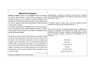 Manoel da Fonseca
Manoel da Fonseca nasceu a 12 de outubro de 1911 em Santiago
do Cacém. Após terminar o ensino básico, prosseguiu os seus
estudos em Lisboa no Liceu Camões e na Escola de Belas Artes.
Aproveitava as férias para sempre regressar ao seu Alentejo, que
se tornou o espaço de ação dos seus primeiros textos. Escreveu
contos, poesia, crónicas….
(...) Exerceu atividades muito díspares, quer na área do comércio,
quer na da indústria, tendo ainda trabalhado em jornais e revistas
e numa agência de publicidade. Foi uma figura de destaque dentro
do neo-realismo português.
‘Eu não sou um erudito, de modo nenhum. Penso que a erudição é inimiga
da arte. O ficcionista não pode ser um erudito, tem de ser um construtor
de mundos. Os eruditos são conhecedores de factos passados que
estudam e sabem tudo. Sabem tudo acerca da batalha de Aljubarrota:
quem lá estava, a que horas foi, como começou, como se desenvolveu. O
escritor muitas vezes tem de inventar. Essa é a sua realidade. Quanto a
popular, isso para mim não tem grande significado. Sou um escritor que
escreve do povo, não sou um escritor popular. Não sou um erudito, sou um
criador de ficção.’
In JL, 16 de março de 1993
Faleceu em Lisboa em 11 de março de 1993.
‘Antigamente, o Largo era o centro do mundo. Hoje, é apenas
um cruzamento de estradas, com casas em volta e uma rua que
sobe para a Vila.’ (…)
‘O comboio matou o Largo. Sob o rumor do rodado de ferro
morreram homens que eu supunha eternos.’ (…)
‘Era o centro da Vila. Os viajantes apeavam-se da diligência e
contavam novidades. Era através do Largo que o povo
comunicava com o mundo. Também, à falta de notícias, era aí
que se inventava alguma coisa que se parecesse com a
verdade.’ (…)
Nove casas,
Duas ruas,
Ao meio das ruas
Um largo,
Ao meio do largo,
Um poço de água fria. (…)
 