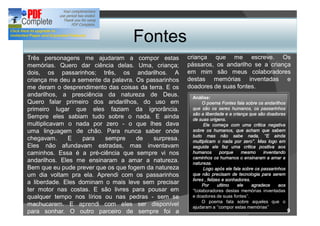 Fontes
Três personagens me ajudaram a compor estas           criança que me escreve. Os
memórias. Quero dar ciência delas. Uma, criança;      pássaros, os andarilho se a criança
dois, os passarinhos; três, os andarilhos. A          em mim são meus colaboradores
criança me deu a semente da palavra. Os passarinhos   destas memórias inventadas e
me deram o desprendimento das coisas da terra. E os   doadores de suas fontes.
andarilhos, a presciência da natureza de Deus.         Análise:
Quero falar primeiro dos andarilhos, do uso em              O poema Fontes fala sobre os andarilhos
primeiro lugar que eles faziam da ignorância.          que são os seres humanos, os passarinhos
                                                       são a liberdade e a criança que são doadoras
Sempre eles sabiam tudo sobre o nada. E ainda          de suas origens.
multiplicavam o nada por zero - o que lhes dava              Ele começa com uma critica negativa
uma linguagem de chão. Para nunca saber onde           sobre os humanos, que acham que sabem
                                                       tudo mas não sabe nada,               E ainda
chegavam.     E    para   sempre     de   surpresa.    multiplicam o nada por zero . Mas logo em
Eles não afundavam estradas, mas inventavam            seguida ele faz uma critica positiva aos
caminhos. Essa é a pré-ciência que sempre vi nos       humanos         porque    mesmo     inventando
                                                       caminhos os humanos o ensinaram a amar a
andarilhos. Eles me ensinaram a amar a natureza.       natureza.
Bem que eu pude prever que os que fogem da natureza          Logo após ele fala sobre os passarinhos
um dia voltam pra ela. Aprendi com os passarinhos      que não precisam de tecnologia para serem
                                                       livres , felizes e sonhadores.
a liberdade. Eles dominam o mais leve sem precisar          Por       ultimo   ele    agradece    aos
ter motor nas costas. E são livres para pousar em        colaboradores destas memórias inventadas
qualquer tempo nos lírios ou nas pedras - sem se       e doadores de suas fontes .
                                                            O poema fala sobre aqueles que o
machucarem. E aprendi com eles ser disponível          ajudaram a compor estas memórias
para sonhar. O outro parceiro de sempre foi a                                                           9
 