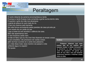 Peraltagem
O canto distante da sariema encompridava a tarde.
E porque a tarde ficasse mais comprida a gente sumia dentro dela.
E quando o grito da mãe nos alcançava
a gente já estava do outro lado do rio.
O pai nos chamou pelo berrante.
Na volta fomos encostando pelas paredes da casa pé ante pé.
Com receio de um carão do pai.
Logo a tosse do avô acordou o silêncio da casa.
Mas não apanhamos nem.
E nem levamos carão nem.
A mãe só falou que eu iria viver leso fazendo só essas coisas.
O pai completou: ele precisava ver outras coisas               Análise:
além de ficar ouvindo só o canto dos pássaros.
E a mãe disse mais: esse menino vai passar a vida                  Podemos observar que esse
enfiando água no espeto!                                       poema fala de um menino que
                                                               passava tardes e tardes brincando e
Foi quase.
                                                                se divertindo na mata, observando o
                                                                canto dos pássaros. Um garoto que
                                                                além de sua mãe e seu pai reclamar
                                                                continuava fazendo a mesmas coisas
                                                                todos os dias.

                                                                                                10
 