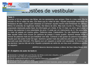 Questões de vestibular
Texto 1:
Quando a Vó me recebeu nas férias, ela me apresentou aos amigos: Este é o meu neto. Ele foi
estudar no Rio e voltou de ateu. Ela disse que eu voltei de ateu. Aquela preposição deslocada me
fantasiava de ateu. Como quem dissesse no Carnaval: aquele menino está fantasiado de palhaço.
Minha Vó entendia de regências verbais. Ela falava de sério. Mas todo mundo riu. Porque aquela
preposição deslocada podia fazer da informação um chiste. E fez. E mais: eu acho que buscar a
beleza nas palavras é uma solenidade de amor. E pode ser um instrumento de rir. De outra feita,
no meio da pelada um menino gritou: Disilimina esse, Cabeludinho. Eu não disiliminei ninguém.
Mas aquele verbo novo trouxe um perfume de poesia à nossa quadra. Aprendi nessas férias a
brincar de palavras mais do que trabalhar com elas. Comecei a não gostar da palavra engavetada.
Aquela que não pode mudar de lugar. Aprendi a gostar mais das palavras pelo que elas entoam do
que pelo que elas informam. Por depois ouvi um vaqueiro a cantar com saudades: Ai morena, não
me escreve / que eu não sei a ler. Aquele a preposto ao verbo ler, ao meu ouvir, ampliava a solidão
do vaqueiro.
                                    (BARROS, Manoel de. Memórias inventadas: a infância. São Paulo: Editora Planeta, 2003).

01. O objetivo do autor do texto é:

A) Apresentar a recepção que a avó lhe deu nas férias e como ela o etiquetou, ao lhe apresentar aos amigos.
B) Apresentar uma crítica ao comportamento da avó.
C) Discutir metalingüisticamente como as palavras deslocadas informam mais.
D) Discutir problemas de regência verbal
E) Apresentar como as palavras e construções, usadas de modo imprevisto, podem produzir mais efeitos.                 11
 