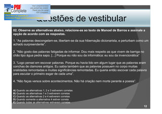 Questões de vestibular
02. Observe as alternativas abaixo, relacione-as ao texto de Manoel de Barros e assinale a
opção de acordo com as respostas.

1. As palavras descongelam-se, libertam-se da sua hibernação dicionarista, e perturbam como um
achado surpreendente .

2. Não gosto das palavras fatigadas de informar. Dou mais respeito as que vivem de barriga no
chão tipo água pedra sapo. [...] Porque eu não sou da informática: eu sou da invencionática

3. Logo pensei em escovar palavras. Porque eu havia lido em algum lugar que as palavras eram
conchas de clamores antigos. Eu sabia também que as palavras possuem no corpo muitas
oralidades remontadas e muitas significâncias remontadas. Eu queria então escovar cada palavra
para escutar o primeiro esgar de cada uma .

4. Não faças versos sobre acontecimentos. Não há criação nem morte perante a poesia .

A) Quando as alternativas 1, 2 e 3 estiverem corretas
B) Quando as alternativas 1 e 3 estiverem corretas
C) Quando as alternativas 2 e 4 estiverem corretas
D) Quando somente a alternativa 4 estiver correta
E) Quando todas as alternativas estiverem corretas
                                                                                            12
 