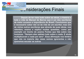 Considerações Finais
        Depois de ter visto tudo sobre as obras, a história e
toda a vida de Manoel de Barros que é um dos escritores
de maior sucesso e importância do Brasil. Concluímos que
                                    Brasil.
é necessário saber não só da vida de um escritor, mas sim
de vários outros escritores que através de suas obras, nos
relembra, ensina e explica muitas questões, como por
exemplo um trecho do poema Fontes que fala sobre nós
humanos.
humanos. Sempre eles sabiam tudo sobre o nada. E ainda
                                              nada.
multiplicavam o nada por zero . Essa afirmação nos lembra
que nós na maioria das vezes somos ignorantes e não
queremos escutar os outros




                                                                13
 